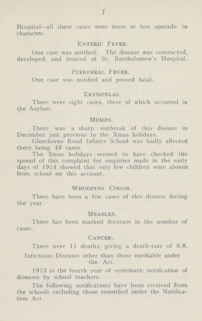 7 Hospital— all these cases were more or less sporadic in character. Enteric Fever. One case was notified. The disease was contracted, developed, and treated at St. Bartholomew's Hospital. Puerperal Fever. One case was notified and proved fatal. Erysipelas. There were eight cases, three of which occurred in the Asylum. Mumps. There was a sharp outbreak of this disease in December just previous to the Xmas holidays. Glenthorne Road Infants School was badly affected there being 49 cases. The Xmas holidays seemed to have checked the spread of this complaint for enquiries made in the early days of 1914 showed that very few children were absent from school on this account. Whooping Cough. There have been a few cases of this disease during the year. Measles. There has been marked decrease in the number of cases. Cancer. There were 11 deaths, giving a death-rate of 0.8. Infectious Diseases other than those notifiable under the Act. 1913 is the fourth year of systematic notification of diseases by school teachers. The following notifications have been received from the schools excluding those renotified under the Notifica tion Act.