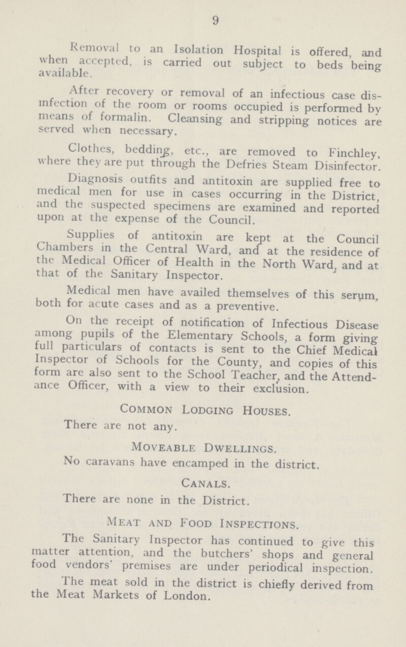 9 Removal to an Isolation Hospital is offered, and when accepted, is carried out subject to beds being available. After recovery or removal of an infectious case dis infection of the room or rooms occupied is performed by means of formalin. Cleansing and stripping notices are served when necessary. Clothes, bedding, etc., are removed to Finchley, where they are put through the Defries Steam Disinfector. Diagnosis outfits and antitoxin are supplied free to medical men for use in cases occurring in the District, and the suspected specimens are examined and reported upon at the expense of the Council. Supplies of antitoxin are kept at the Council Chambers in the Central Ward, and at the residence of the Medical Officer of Health in the North Ward, and at that of the Sanitary Inspector. Medical men have availed themselves of this serym, both for acute cases and as a preventive. On the receipt of notification of Infectious Disease among pupils of the Elementary Schools, a form giving full particulars of contacts is sent to the Chief Medical Inspector of Schools for the County, and copies of this form are also sent to the School Teacher, and the Attend ance Officer, with a view to their exclusion. Common Lodging Houses. There are not any. Moveable Dwellings. No caravans have encamped in the district. Canals. There are none in the District. Meat and Food Inspections. The Sanitary Inspector has continued to give this matter attention, and the butchers' shops and general food vendors' premises are under periodical inspection. The meat sold in the district is chiefly derived from the Meat Markets of London.
