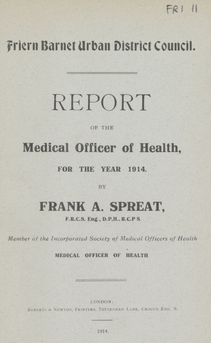 FRI 11 Friern Barnet Urban District Council. REPORT OF THE Medical Officer of Health, FOR THE YEAR 1914. BY FRANK A. SPREAT, F.R.C.S. Eng , D.P.H.. H.C.P S Member of the Incorporated Society of Medical Officers of Health MEDICAL OFFICER OF HEALTH LONDON. Roeerts & Newton, Printers, Tottenham Lane, Crouch End, N. 1914.