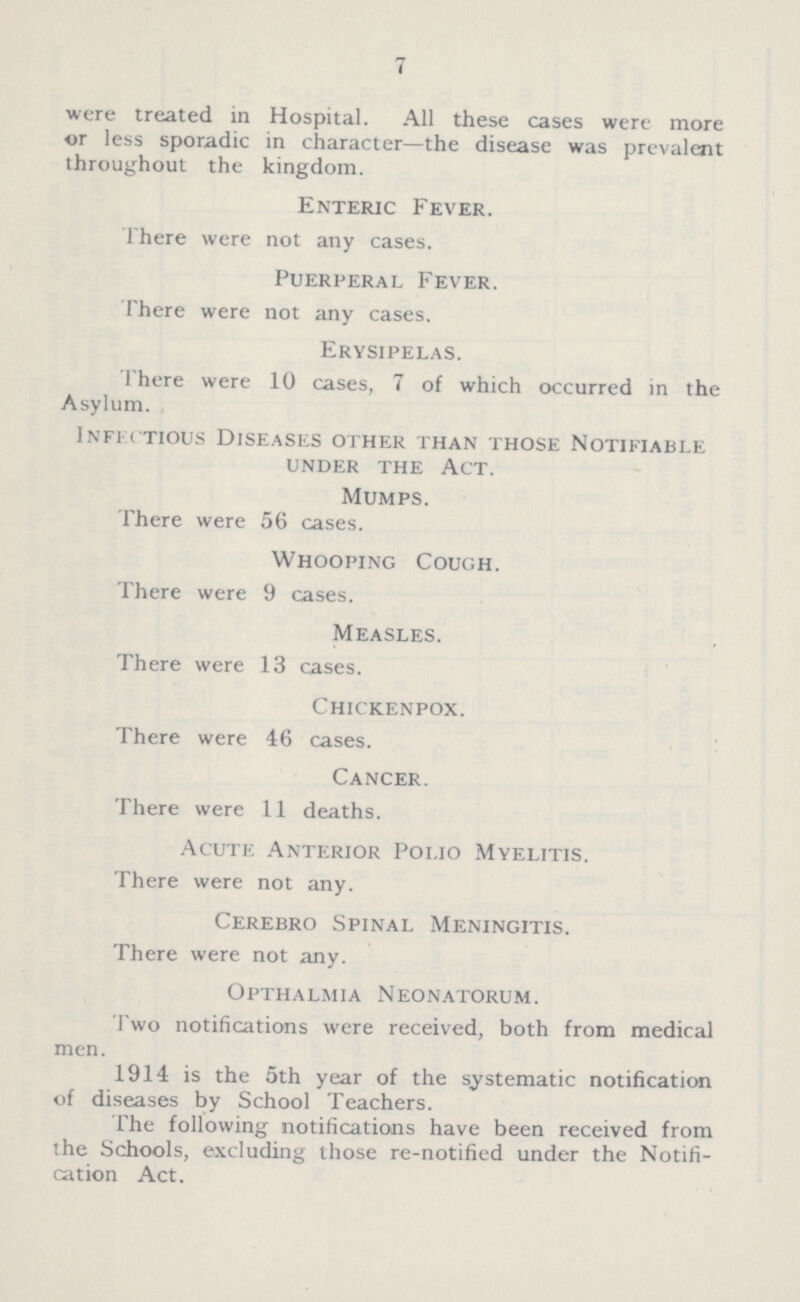 7 were treated in Hospital. All these cases were more or less sporadic in character—the disease was prevalent throughout the kingdom. Enteric Fever. There were not any cases. Puerperal Fever. There were not any cases. Erysipelas. There were 10 cases, 7 of which occurred in the Asylum. Infectious Diseases other than those Notifiable under the Act. Mumps. There were 56 cases. Whooping Cough. There were 9 cases. Measles. There were 13 cases. Chickenpox. There were 46 cases. Cancer. There were 11 deaths. Acute Anterior Polio Myelitis. There were not any. Cerebro Spinal Meningitis. There were not any. Opthalmia Neonatorum. Two notifications were received, both from medical men. 1914 is the 5th year of the systematic notification of diseases by School Teachers. The following notifications have been received from the Schools, excluding those re-notified under the Notifi cation Act.