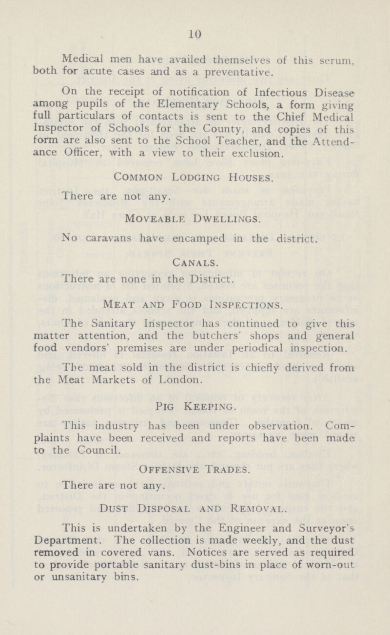 10 Medical men have availed themselves of this serum, both for acute cases and as a preventative. On the receipt of notification of Infectious Disease among pupils of the Elementary Schools, a form giving full particulars of contacts is sent to the Chief Medical Inspector of Schools for the County, and copies of this form are also sent to the School Teacher, and the Attend ance Officer, with a view to their exclusion. Common Lodging Houses. There are not any. Moveable Dwellings. No caravans have encamped in the district. Canals. There are none in the District. Meat and Food Inspections. The Sanitary Inspector has continued to give this matter attention, and the butchers' shops and general food vendors' premises are under periodical inspection. The meat sold in the district is chiefly derived from the Meat Markets of London. Pig Keeping. This industry has been under observation. Com plaints have been received and reports have been made to the Council. Offensive Trades. There are not any. Dust Disposal and Removal. This is undertaken by the Engineer and Surveyor's Department. The collection is made weekly, and the dust removed in covered vans. Notices are served as required to provide portable sanitary dust-bins in place of worn-out or unsanitary bins.
