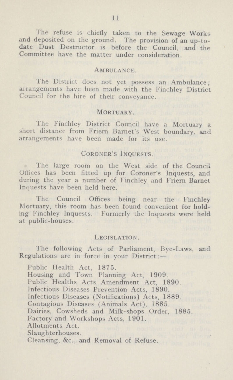 11 The refuse is chiefly taken to the Sewage Works and deposited on the ground. The provision of an up-to date Dust Destructor is before the Council, and the Committee have the matter under consideration. Ambulance. The District does not yet possess an Ambulance; arrangements have been made with the Finchley District Council for the hire of their conveyance. Mortuary. The Finchley District Council have a Mortuary a short distance from Friern Barnet's West boundary, and arrangements have been made for its use. Coroner's Inquests. The large room on the West side of the Council Offices has been fitted up for Coroner's Inquests, and during the year a number of Finchley and Friern Barnet Inquests have been held here. The Council Offices being near the Finchley Mortuary, this room has been found convenient for hold ing Finchley Inquests. Formerly the Inquests were held at public-houses. Legislation. The following Acts of Parliament, Bye-Laws, and Regulations are in force in your District:— Public Health Act, 1875. Housing and Town Planning Act, 1909. Public Healths Acts Amendment Act, 1890. Infectious Diseases Prevention Acts, 1890. Infectious Diseases (Notifications) Acts, 1889. Contagious Diseases (Animals Act), 1885. Dairies, Cowsheds and Milk-shops Order. 1885. Factory and Workshops Acts, 1901. Allotments Act. Slaughterhouses. Cleansing, &c., and Removal of Refuse.