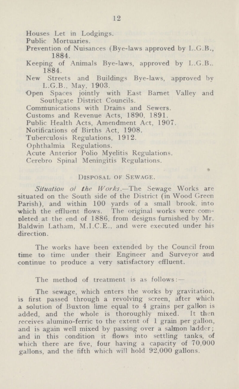 12 Houses Let in Lodgings. Public Mortuaries. Prevention of Nuisances (Bye-laws approved by L.G.B., 1884. Keeping of Animals Bye-laws, approved by L.G.B.. 1884. New Streets and Buildings Bye-laws, approved by L.G.B.. May, 1903. Open Spaces jointly with East Barnet Valley and Southgate District Councils. Communications with Drains and Sewers. Customs and Revenue Acts, 1890, 1891. Public Health Acts, Amendment Act, 1907. Notifications of Births Act, 1908. Tuberculosis Regulations, 1912. Ophthalmia Regulations. Acute Anterior Polio Myelitis Regulations. Cerebro Spinal Meningitis Regulations. • Disposal of Sewage. Situation of the Works.—The Sewage Works are situated on the South side of the District (in Wood Green Parish), and within 100 yards of a small brook, into which the effluent flows. The original works were com pleted at the end of 1886, from designs furnished by Mr. Baldwin Latham, M.I.C.E.. and were executed under his direction. The works have been extended by the Council from time to time under their Engineer and Surveyor and continue to produce a very satisfactory effluent. The method of treatment is as follows: The sewage, which enters the works by gravitation, is first passed through a revolving screen, after which a solution of Buxton lime equal to 4 grains per gallon is added, and the whole is thoroughly mixed. It then receives alumino-ferric to the extent of 1 grain per gallon, and is again well mixed by passing over a salmon ladder; and in this condition it flows into settling tanks, of which there are five, four having a capacity of 70,000 gallons, and the fifth which will hold 92,000 gallons.