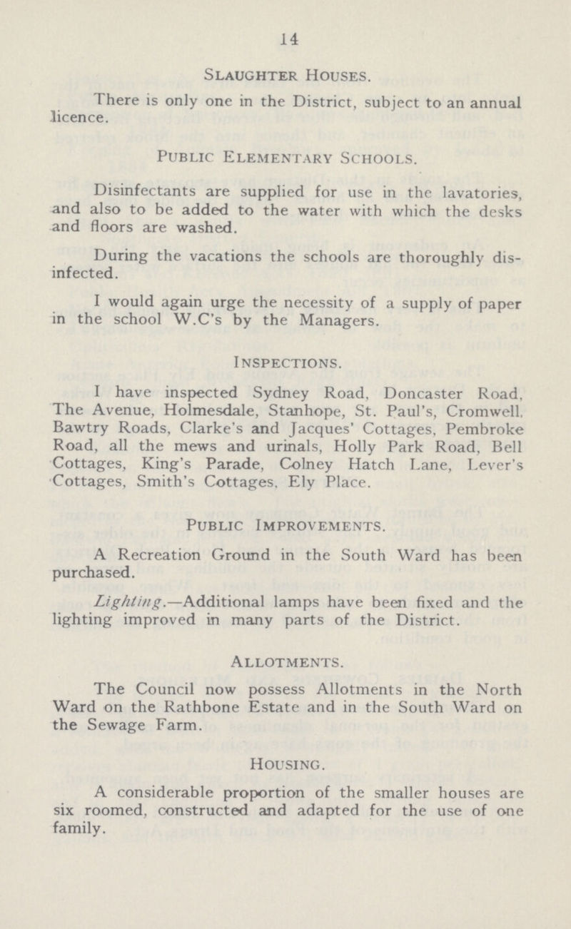 14 Slaughter Houses. There is only one in the District, subject to an annual -licence. Public Elementary Schools. Disinfectants are supplied for use in the lavatories, and also to be added to the water with which the desks and floors are washed. During the vacations the schools are thoroughly dis infected. I would again urge the necessity of a supply of paper in the school W.C's by the Managers. Inspections. I have inspected Sydney Road, Doncaster Road, The Avenue, Holmesdale, Stanhope, St. Paul's, Cromwell. Bawtry Roads, Clarke's and Jacques' Cottages, Pembroke Road, all the mews and urinals, Holly Park Road, Bell Cottages, King's Parade, Colney Hatch Lane, Lever's Cottages, Smith's Cottages, Ely Place. Public Improvements. A Recreation Ground in the South Ward has been purchased. Lighting.—Additional lamps have been fixed and the lighting improved in many parts of the District. Allotments. The Council now possess Allotments in the North Ward on the Rathbone Estate and in the South Ward on the Sewage Farm. Housing. A considerable proportion of the smaller houses are six roomed, constructed and adapted for the use of one family.