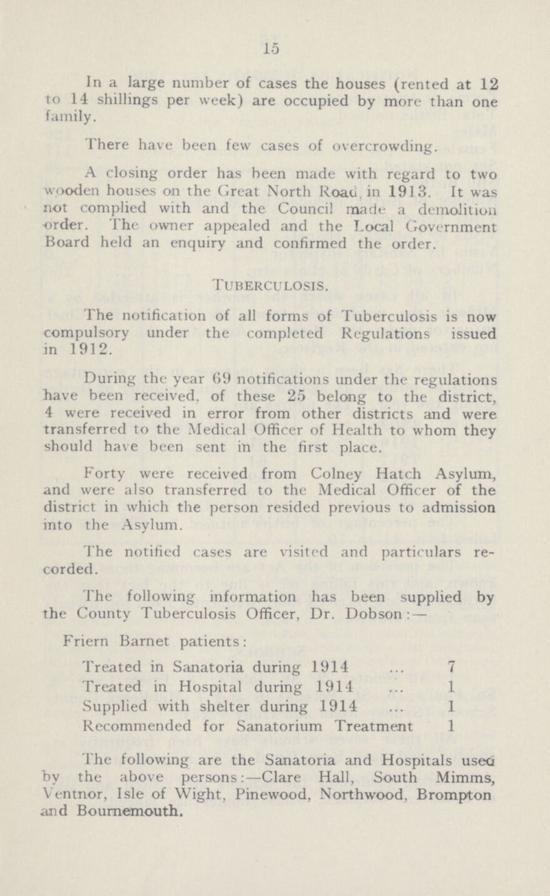 15 In a large number of cases the houses (rented at 12 to 14 shillings per week) are occupied by more than one family. There have been few cases of overcrowding. A closing order has been made with regard to two wooden houses on the Great North Roau in 1913. It was not complied with and the Council made a demolition order. The owner appealed and the T.ocal Government Board held an enquiry and confirmed the order. Tuberculosis. The notification of all forms of Tuberculosis is now compulsory under the completed Regulations issued in 1912. During the year 69 notifications under the regulations have been received, of these 25 belong to the district, 4 were received in error from other districts and were transferred to the Medical Officer of Health to whom they should have been sent in the first place. Forty were received from Colney Hatch Asylum, and were also transferred to the Medical Officer of the district in which the person resided previous to admission into the Asylum. The notified cases are visited and particulars re corded. The following information has been supplied by the County Tuberculosis Officer, Dr. Dobson: — Friern Barnet patients: Treated in Sanatoria during 1914 7 Treated in Hospital during 1914 1 Supplied with shelter during 1914 1 Recommended for Sanatorium Treatment 1 The following are the Sanatoria and Hospitals useti by the above persons:—Clare Hall, South Mimms, Ventnor, Isle of Wight, Pinewood, Northwood, Brompton and Bournemouth.