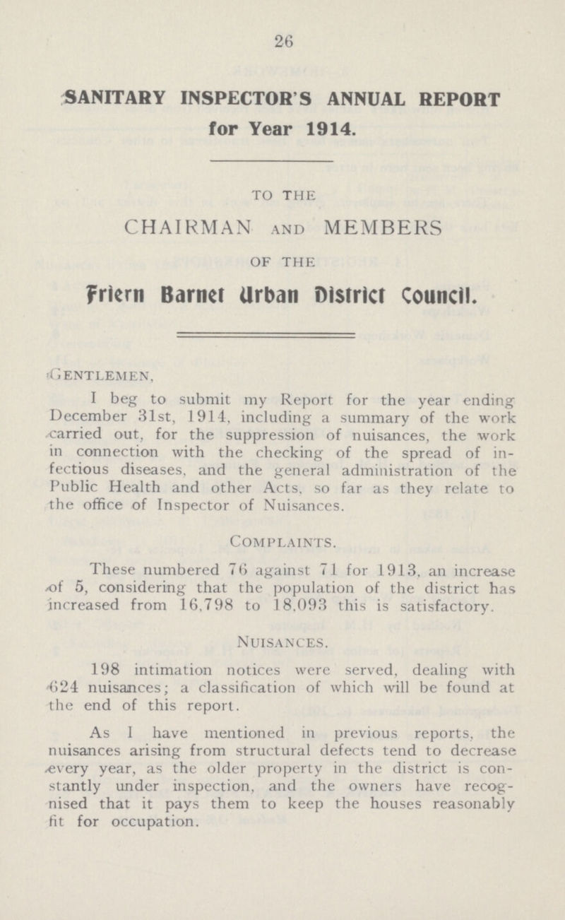 26 SANITARY INSPECTORS ANNUAL REPORT for Year 1914. TO THE CHAIRMAN AND MEMBERS OF THE Friern Barnet Urban District Council. Gentlemen, I beg to submit my Report for the year ending December 31st, 1914, including a summary of the work -carried out, for the suppression of nuisances, the work in connection with the checking of the spread of in fectious diseases, and the general administration of the Public Health and other Acts, so far as they relate to the office of Inspector of Nuisances. Complaints. These numbered 76 against 71 for 1913, an increase of 5, considering that the population of the district has increased from 16,798 to 18,093 this is satisfactory. Nuisances. 198 intimation notices were served, dealing with 624 nuisances; a classification of which will be found at the end of this report. As I have mentioned in previous reports, the nuisances arising from structural defects tend to decrease every year, as the older property in the district is con stantly under inspection, and the owners have recog nised that it pays them to keep the houses reasonably fit for occupation.