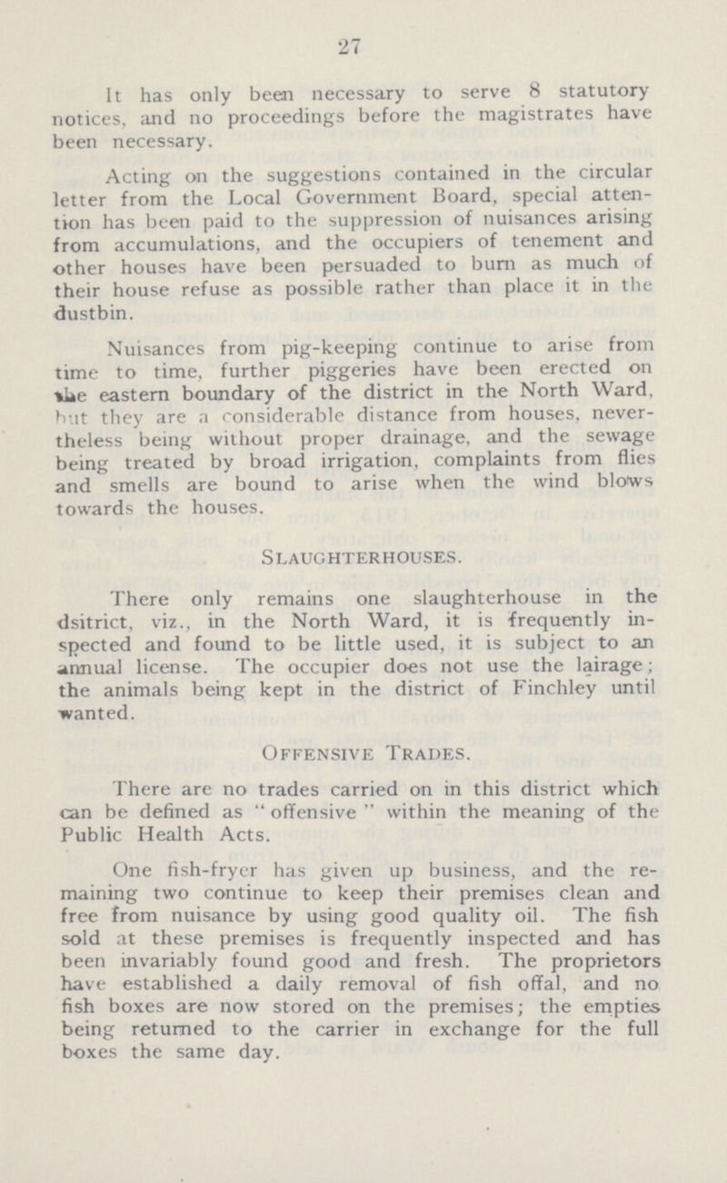 27 It has only been necessary to serve 8 statutory notices, and no proceedings before the magistrates have been necessary. Acting on the suggestions contained in the circular letter from the Local Government Board, special atten tion has been paid to the suppression of nuisances arising from accumulations, and the occupiers of tenement and other houses have been persuaded to burn as much of their house refuse as possible rather than place it in the dustbin. Nuisances from pig-keeping continue to arise from time to time, further piggeries have been erected on be eastern boundary of the district in the North Ward, but they are a considerable distance from houses, never theless being without proper drainage, and the sewage being treated by broad irrigation, complaints from flies and smells are bound to arise when the wind bloiws towards the houses. Slaughterhouses. There only remains one slaughterhouse in the dsitrict, viz., in the North Ward, it is frequently in spected and found to be little used, it is subject to an annual license. The occupier does not use the lairage; the animals being kept in the district of Finchley until wanted. Offensive Trades. There are no trades carried on in this district which can be defined as offensive within the meaning of the Public Health Acts. One fish-fryer has given up business, and the re maining two continue to keep their premises clean and free from nuisance by using good quality oil. The fish sold at these premises is frequently inspected and has been invariably found good and fresh. The proprietors have established a daily removal of fish offal, and no fish boxes are now stored on the premises; the empties being returned to the carrier in exchange for the full boxes the same day.