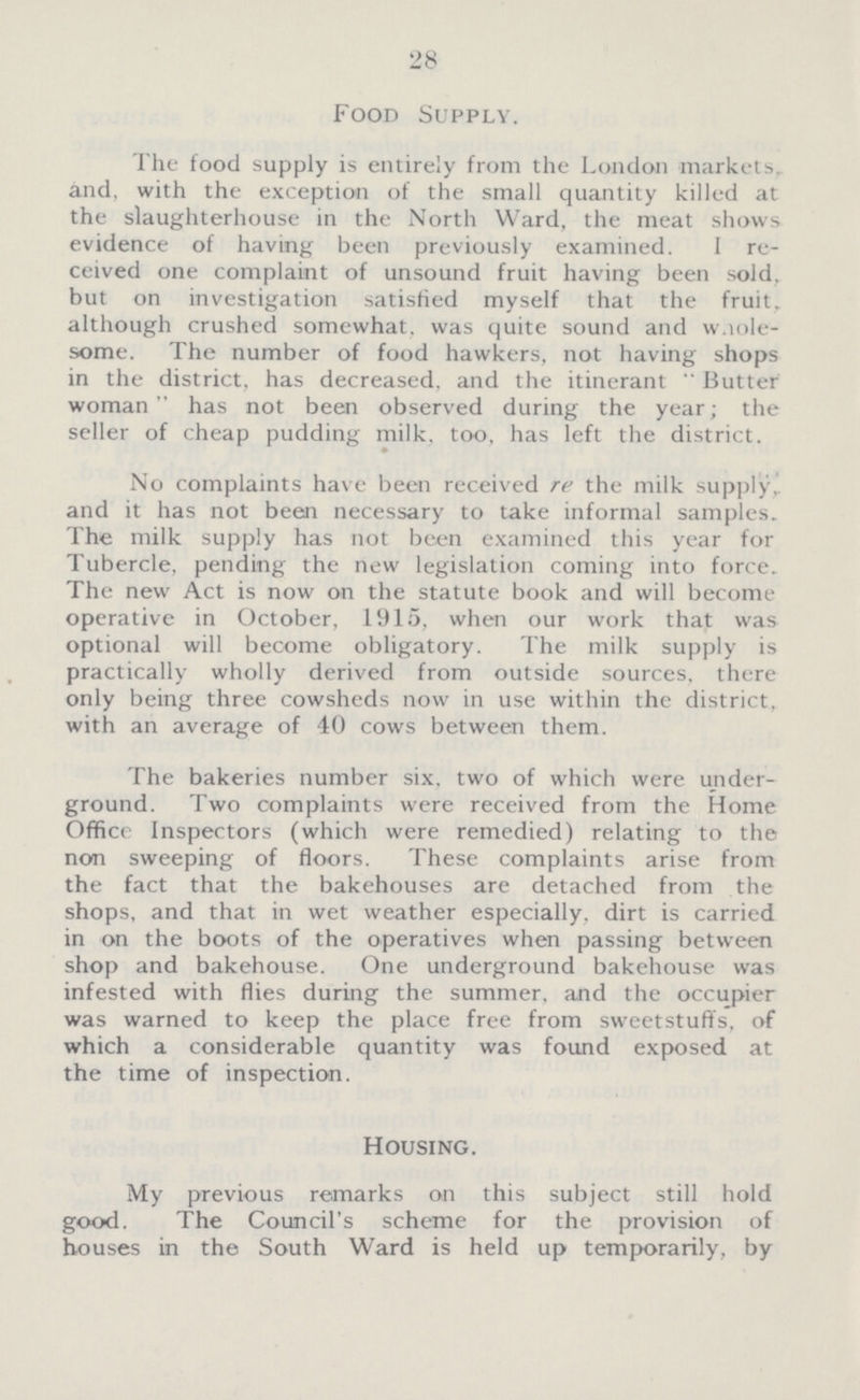 28 Food Supply. The food supply is entirely from the London markets and. with the exception of the small quantity killed at the slaughterhouse in the North Ward, the meat shows evidence of having been previously examined. I re ceived one complaint of unsound fruit having been sold, but on investigation satisfied myself that the fruit although crushed somewhat, was quite sound and wnole some. The number of food hawkers, not having shops in the district, has decreased, and the itinerant Butter woman has not been observed during the year; the seller of cheap pudding milk, too, has left the district. ♦ No complaints have been received re the milk supply,, and it has not been necessary to take informal samples. The milk supply has not been examined this year for Tubercle, pending the new legislation coming into force. The new Act is now on the statute book and will become operative in October, 1915, when our work that was optional will become obligatory. The milk supply is practically wholly derived from outside sources, there only being three cowsheds now in use within the district, with an average of 40 cows between them. The bakeries number six, two of which were under ground. Two complaints were received from the Home Office Inspectors (which were remedied) relating to the non sweeping of floors. These complaints arise from the fact that the bakehouses are detached from the shops, and that in wet weather especially, dirt is carried in on the boots of the operatives when passing between shop and bakehouse. One underground bakehouse was infested with flies during the summer, and the occupier was warned to keep the place free from sweetstuffs, of which a considerable quantity was found exposed at the time of inspection. Housing. My previous remarks on this subject still hold good. The Council's scheme for the provision of houses in the South Ward is held up temporarily, by