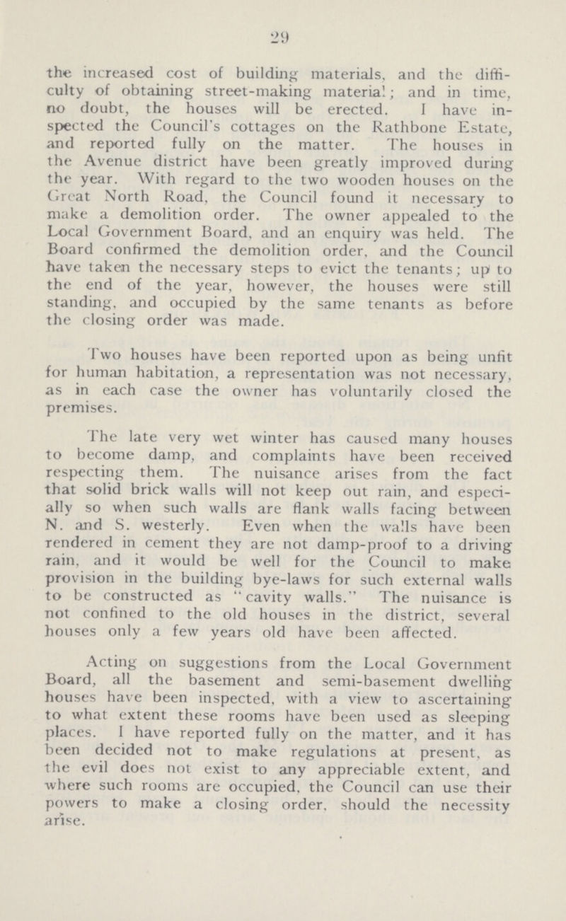 29 the increased cost of building materials, and the diffi culty of obtaining street-making material; and in time, no doubt, the houses will be erected. I have in spected the Council's cottages on the Rathbone Estate, and reported fully on the matter. The houses in the Avenue district have been greatly improved during the year. With regard to the two wooden houses on the Great North Road, the Council found it necessary to make a demolition order. The owner appealed to the Local Government Board, and an enquiry was held. The Board confirmed the demolition order, and the Council have taken the necessary steps to evict the tenants; up to the end of the year, however, the houses were still standing, and occupied by the same tenants as before the closing order was made. Two houses have been reported upon as being unfit for human habitation, a representation was not necessary, as in each case the owner has voluntarily closed the premises. The late very wet winter has caused many houses to become damp, and complaints have been received respecting them. The nuisance arises from the fact that solid brick walls will not keep out rain, and especi ally so when such walls are flank walls facing between N. and S. westerly. Even when the walls have been rendered in cement they are not damp-proof to a driving rain, and it would be well for the Council to make provision in the building bye-laws for such external walls to be constructed as cavity walls. The nuisance is not confined to the old houses in the district, several houses only a few years old have been affected. Acting on suggestions from the Local Government Board, all the basement and semi-basement dwelling houses have been inspected, with a view to ascertaining to what extent these rooms have been used as sleeping places. 1 have reported fully on the matter, and it has heen decided not to make regulations at present, as the evil does not exist to any appreciable extent, and where such rooms are occupied, the Council can use their powers to make a closing order, should the necessity arise.