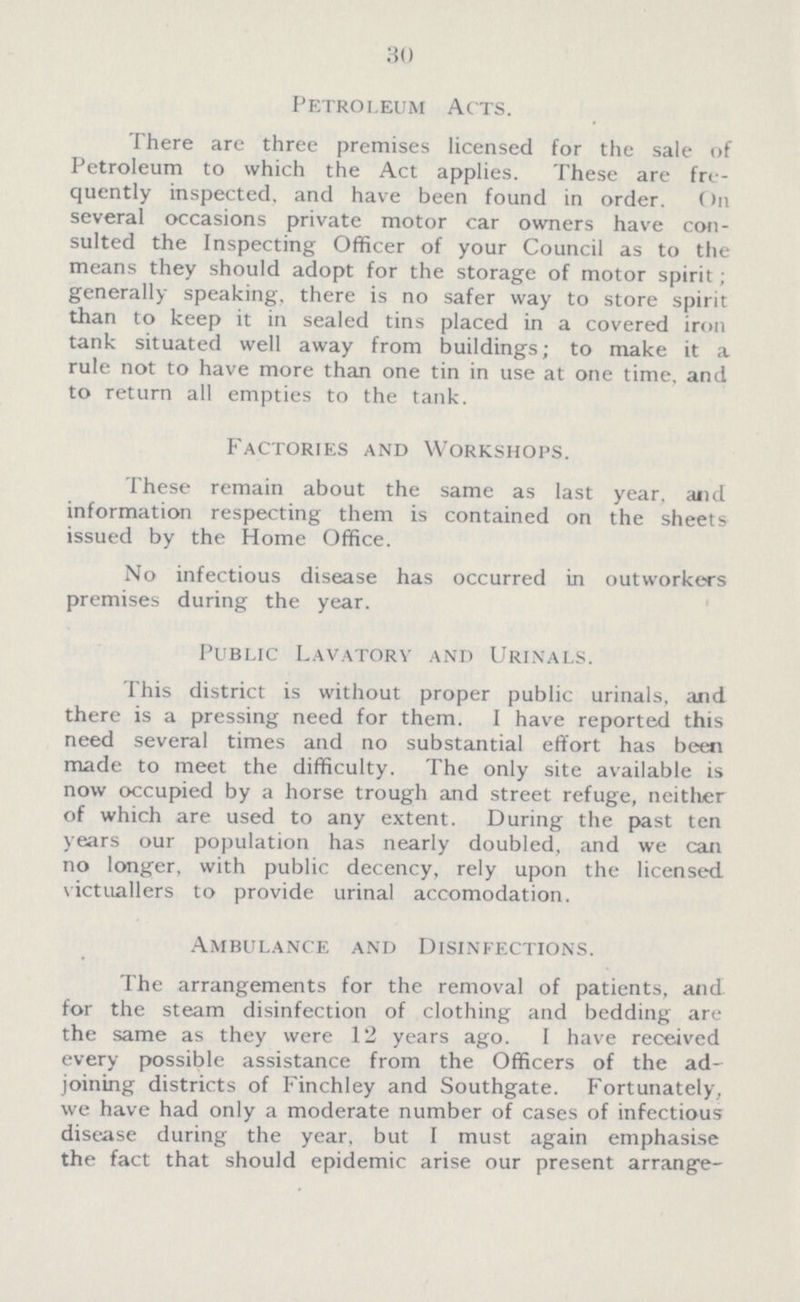 30 Petroleum Acts. There are three premises licensed for the sale of Petroleum to which the Act applies. These are fre quently inspected, and have been found in order. (>n several occasions private motor car owners have con sulted the Inspecting Officer of your Council as to the means they should adopt for the storage of motor spirit; generally speaking, there is no safer way to store spirit than to keep it in sealed tins placed in a covered iron tank situated well away from buildings; to make it a rule not to have more than one tin in use at one time, and to return all empties to the tank. Factories and Workshops. These remain about the same as last year, and information respecting them is contained on the sheets issued by the Home Office. No infectious disease has occurred in outworkers premises during the year. Public Lavatory and Urinals. This district is without proper public urinals, and there is a pressing need for them. I have reported this need several times and no substantial effort has been made to meet the difficulty. The only site available is now occupied by a horse trough and street refuge, neither of which are used to any extent. During the past ten years our population has nearly doubled, and we can no longer, with public decency, rely upon the licensed victuallers to provide urinal accomodation. Ambulance and Disinfections. The arrangements for the removal of patients, and for the steam disinfection of clothing and bedding are the same as they were 12 years ago. I have received every possible assistance from the Officers of the ad joining districts of Finchley and Southgate. Fortunately, we have had only a moderate number of cases of infectious disease during the year, but I must again emphasise the fact that should epidemic arise our present arrange¬