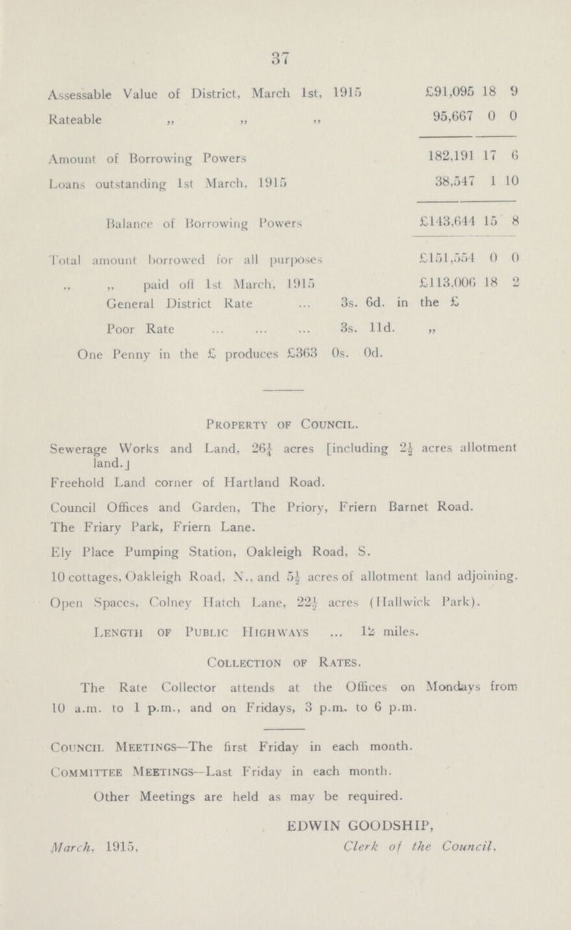 37 Assessable Value of District, March 1st, 1915 £91,095 18 9 Rateable „ „ „ 95,667 0 0 Amount of Borrowing Powers 182,191 17 6 Loans outstanding 1st March. 1915 38,547 1 10 Balance of Borrowing Powers £143,644 15 8 Total amount borrowed for all purposes £151,554 0 0 „ „ paid off 1st March, 1915 £113.006 18 2 General District Rate 3s. 6d. in the £ Poor Rate 3s. l1d. „ One Penny in the £ produces £363 0s. Od. Property of Council. Sewerage Works and Land, 26¼ acres [including 2½ acres allotment land. Freehold Land corner of Hartland Road. Council Offices and Garden, The Priory, Friern Barnet Road. The Friary Park, Friern Lane. Ely Place Pumping Station, Oakleigh Road. S. 10 cottages, Oakleigh Road, N., and 5½ acres of allotment land adjoining. Open Spaces, Colney Hatch Lane, 22½ acres (Hallwick Park). Length of Public Highways 12 miles. Collection of Rates. The Rate Collector attends at the Offices on Mondays from 10 a.m. to 1 p.m., and on Fridays, 3 p.m., to 6 p.m. Council Meetings—The first Friday in each month. Committee Meetings—Last Friday in each month. Other Meetings are held as may be required. EDWIN GOODSHIP, March, 1915, Clerk of the Council.