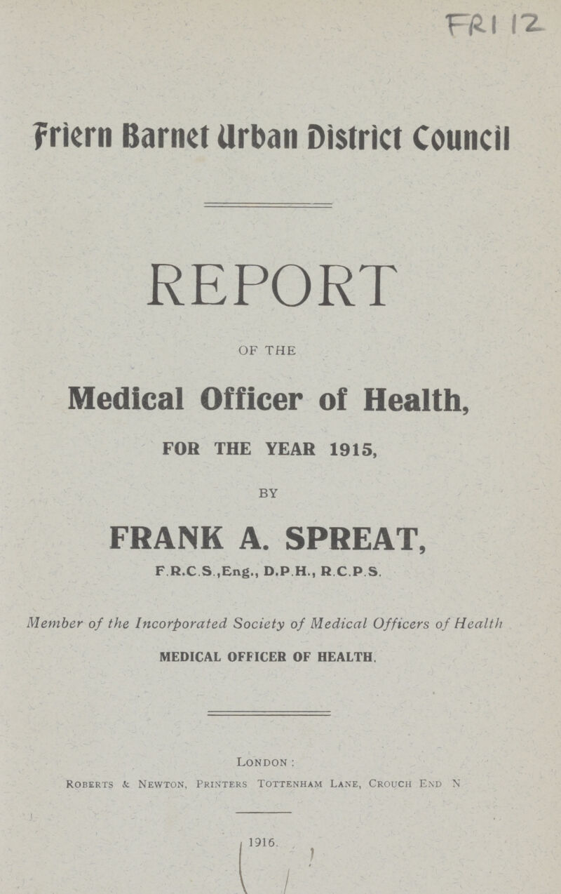FR1 12 Friern Barnet Urban District Council REPORT OF THE Medical Officer of Health, FOR THE YEAR 1915, BY FRANK A. SPREAT, F R.C S .Eng., D.P H., R.C.PS. Member of the Incorporated Society of Medical Officers of Health medical officer of health. London: Roberts & Newton, Printers Tottenham Lane, Crouch End N 1916.