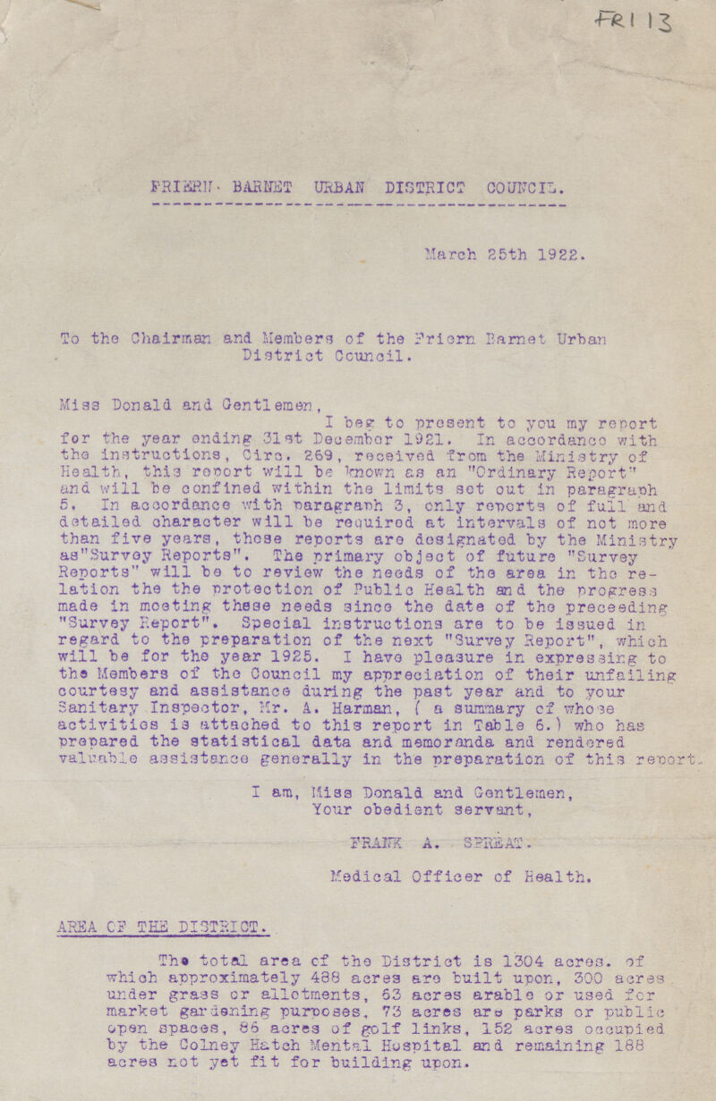 FR 113 FRIERN BARHET URBAN DISTRICT COUNCIL. March 25th 1922. To the Chairman and Members of the friern Barnet Urban District Ccunoil. Miss Donald and Gentlemen, I beg to present to you my report for the year ending 31 at December 1921. In accordance with the instructions, Cire. 269, received from the Ministry of Health, this report will be known as an Ordinary Report and will be confined within the limits set out in paragraph 5. In accordance with paragraph 3, only reports of full and detailed character will be required at intervals of not more than five years, those reports are designated by the Ministry asSurvey Reports. The primary object of future Survey Reports will be to review the needs of the area in tho re lation the the protection of Public Health an d the progress made in meeting these needs since the date of tho proceeding Survey Report. Special instructions are to be issued In regard to the preparation of the next Survey Report, which will be for the year 1925. I have pleasure in expressing to the Members of the Council my appreciation of their unfailing courtesy and assistance during the past year and to your Sanitary Inspector, Mr. A. Harman, ( a summary cf whose activities is attached to this report in Table 6.) who has prepared the statistical data and memoranda and rendered valuable assistance generally in the preparation of this report., I am, Miss Donald and Gentlemen, Your obedient servant, FRANK A. SPREAT. Medical Officer of Health. AREA OF THE DISTRICT. The total area of the District is 1304 acres. of which approximately 488 acres are built upon, 300 acres under grass or allotments, 63 acres arable or used for market gardening purposes, 73 acres are parks or public open spaces, 86 acres of golf links, 152 acres occupied by the Colney Hatch Mental Hospital and remaining 188 acres not yet fit for building upon.