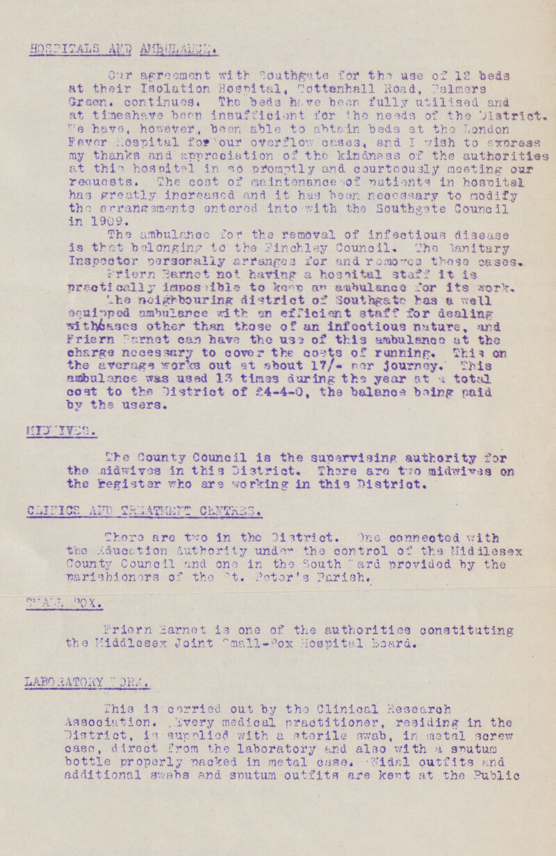 HOSPITALS AND AMBULANCE Our agreement with southgate for the use of 12 beds at their isolation hospital. Tottenhall road, Palmers Green, continues. The beds have been fully utilised and at timeshave been insufficient for the needs of the district. We have however been able to abtain beds at the London Fever Hospital for our overflow cases and I wish to ewms my thanks and appreciation of the kindness of the authorities at this hospital in so promptly and courteously meeting our requests. The cost of maintenance of patients in hospital has greatly increased and it has been necessary to modify the arrangements entered into with the Sothtgate Council in 1909. The ambulance for the removal of infectious disease is that belonging to the finchley Council. The sanitary Inspector personally arranges for and removes these cases. Priern Barnet not having a hospital staff it is practically impossiblie to keep an ambulance for its work. The neighbouring district of southgate has a well equipped ambulance with an efficient staff for dealing withi/cases other than those of an infectious nature, and Friern farnet can have tho use of this ambulance at the charge necessary to cover the costs of running. This on the average works out at about 17/- per Journey. This ambulance was used 13 times during the year at a total cost to the District of £4-4-0, the balance being paid by the users. MIDVIVES. The County Council is the supervising authority for the midwives in this District. There are two midwives on the register who are working in this District. CLINICS AND TREATMENT CENTERS. There are two in the District. One conneotod with the education Authority under the control of the Middlesex County Council and one in the South ward provided by the narishioners of the St. Peter's Parish. SMALL POX. Frriern barnet is one of the authorities constituting the Middlesex Joint small-box Hospital Board. LABORATORY WORK. This is carried out by the Clinical Research Association. Every medical practitioner, residing in the District, is supplied with a sterile swab, in metal screw case, direct from the laboratory and also with a sputum bottle properly packed in metal case. Widal outfits and additional swabs and sputum outfits are kert at the Public