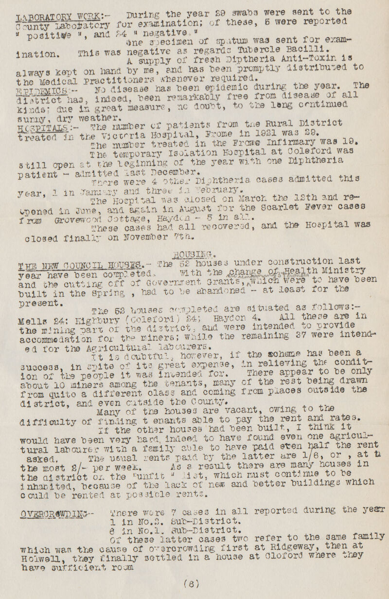LABORATORY WORK:— During the year 29 swabs were sent to the county Laboratory for examination; of these, 6 were reported positive, and 24 negative, One specimen or spatum was sent for exam ination. This was negative as regards Tubercle Bacilli. A supply of fresh Diptheria Anti-Toxin is always Kept on hand hy me, and has been promptly distributed to the Medical practitioners whenever required. EPIDEMICS:- No disease has heen epidemic during the year. The district has, indeed, been remarkably free rrom disease or all Kinds; due in great measure, no doubt, to the long continued sunny, dry weather. HOSPITALS:- The number cf patients from tne Rural District treated in the Victoria Hospital, Frome in 1921 was 29. The number treated in the Froce- Infirmary was 19. The temporary Isolation Hospital at Colerord was still open at the beginning of the year with one Diphtheria patient - admitted last December. Tnere were 4 other Diphtheria cases admitted this year, 1 in Jaruary and three in february. The Hospital was closed on march the 12th and re opened in June, and again in August for the Scarlet Fever cases form Groverwood Cottage, Hayden -5 in all. These cases had all recovered, and the Hospital was closed finally on November 7th. (6) HOUSING. THE NEW COUNCIL HOUSES.- The 52 houses under construction last year have been completed, with the change of health Ministry and the cutting off of Government grants which were to have been built in the Spring , had to be abandoned - at least for the present. The 52 houses completed are situated as follows Mells 24: Highbury (Coleford) 24; Haydon 4. All these are in the mining part or the district, and were intended to provide accommodation for the miners; while the remaining 37 were intend ed for the Agricultural labourers, It is doubtful, however, if the ??heme has been a success, in spite of its great expense, in relieving the condit ion of the people it was intended for. There appear to be only about 10 miners among the tenants, many of the rest being drawn from quite a different class and coming from places outside the district, and even outside the County. Many of the houses are vacant, swing to the difficulty of finding t enants able to pay the rent and rates. If the other houses had been built, i think it would have been very hard, indeed to have found even one agricul tural labourer with a family able to have paid even half the rent asked. The usual rents paid by the latter are 1/6, or , at in the most 2/- per week. As a result there are many houses in the ai strict on the unfit list, which must continue to be in habited, because or the lack of near and better buildings which could be rented at possible rents. OVER CROWDING:- There wore 7 cases in all reported during the year 1 in No.2. sub-District. 6 in No.l. sub-District. Of these latter cases two refer to the same family which was the cause cf overcrowding first at Ridgeway, then at Holwell, they finally settled in a house at Cloford where they have sufficient room.