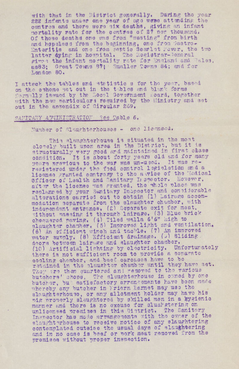 with that in the District generally. During the year 222 infants under one year of age were attending the centres and there were six deaths, giving an infant mortality rate for the centres of 27 per thousand. Of these deaths one was from wasting from birth and hopeless from the beginning, one from Castro Enteritis and one from septic Scarlet Fever, the two latter dying in hospital. The Registrar-General give the infant mortality rate for England and Wales, as 83; Great Towns 87: Smaller Towns 84; and for London 80. I attach the tables and statistic a for the year, based on the scheme set out in the tables and blank forms formally issued by the Local Government Foard, together with the new particulars required by the Ministry and set out in the appendix of Circular 269. SAHITARY ADMINIDIRATION See Table 6. Number of Slaughterhouses - one licensed. This slaughter house is situated in the most closely built upon area in the District, but it is structurally very good and maintained in first class condition. It is about forty years old and for many years previous to the war was un-used. It was re registered under the food control legislation and a license granted contrary to the advice of the Medical Officer of Health and Sanitary Inspector. However, after the license was granted, the whole place was replanned by your Sunitary Inspector and considerable alterations carried out to obtain (1) air use accom modation separute from the slaughter chamber, with independant ontrance, (£) Separate exit for meat, without passing it through lairage. (3) Blue briek chequered paring. (4) Tiled walla 6'6 high to slaughter chamber. (5) Improved light and ventilation. (6) An efficient winch and tackle (7) An improved water sunply. (8) Efficient drainage, (9) Sliding doors between lairage and slaughter chamber. (10) Artificial lighting by electricity. Unfortunately there is not sufficient room to provide a separate cooling chamber, and beef carcases have to bo retained in the slaughter chamber until they have set. They then guttered and removed to the various butchers' shops, The slaughterhouse in owned by one butcher, but satisfactory arrangements have boon made whereby any butcher in Extern Barnet may use the slaughter house, or any allotment holder may have his pig properly slaughtered by skilled men in a hygienic manner and there is no excuse for sluahgtering on unlicensed Premises in this District. The Sanitnry Inspector has made arrangements with the owner of the slaughterbouse to receive notice of any slaughtering contemplated outside the usual days of slaughtering and in no case is beef or park meat removed from the premises without proper inspection.