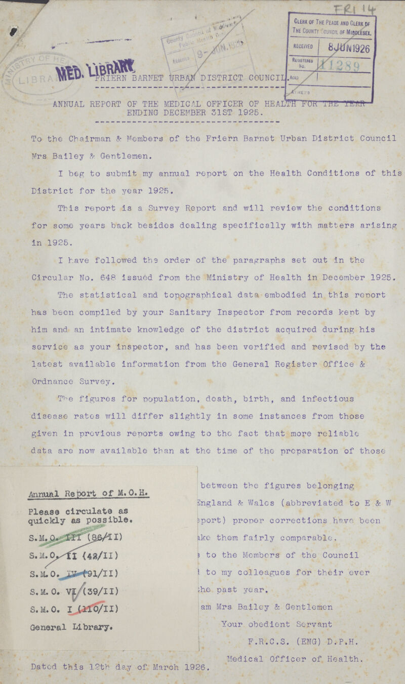 FRI 14 FRIERN BARNET URBAN DISTRICT COUNCIL. ANNUAL REPORT OF THE MEDICAL OFFICER OF HEALTH FOR THE YEAR ENDING DECEMBER 31ST 1925. To the Chairman & Members OF the Friern Barnet Urban District Council Mrs Bailey & Gentlemen. I beg to submit my annual report on the Health Conditions of this District for the year 1925. This report is a Survey Report and will review the conditions for some years back besides dealing specifically with matters arising in 1925. I have followed the order of the paragraphs set out in the Circular No. 648 issued from the Ministry of Health in December 1925. The statistical and topographical data embodied in this report has been compiled by your Sanitary Inspector from records kept by him and an intimate knowledge of the district acquired during his service as your inspector, and has been verified and revised by the latest available information from the General Register Office & Ordnance Survey. The figures for population, death, birth, and infectious disease rates will differ slightly in some instances from those given in previous reports owing to the fact that more reliable data are now available than at the time of the preparation of those between the figures belonging England & Wales (abbreviated to E & W report) proper corrections have been take them fairly comparable. to the Members of the Council to my colleagues for their ever he past year. am Mrs Bailey & Gentlemen Your obedient Servant F.R.C.S. (ENG) D.P.H. Medical Officer of Health. Dated this 12th day of March 1926.