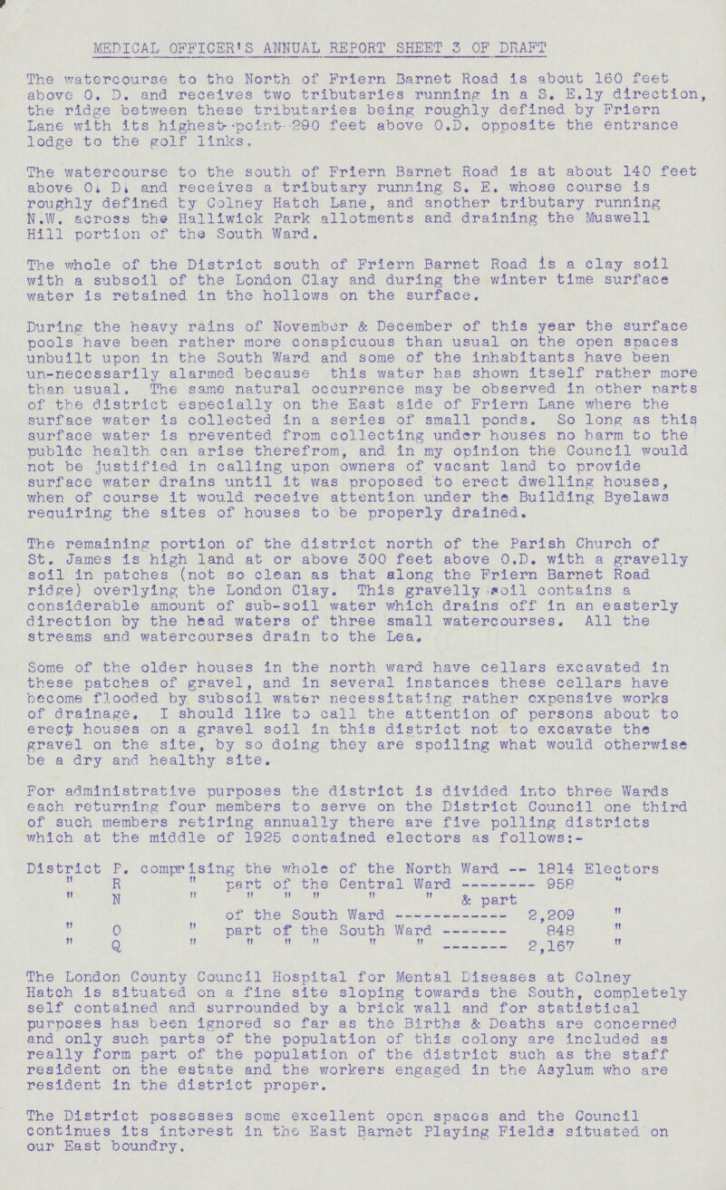 MEDICAL OFFICER'S ANNUAL REPORT SHEET 3 OF DRAFT The watercourse to the North of Friern Barnet Road is about 160 feet above 0. D. and receives two tributaries running in a S. E.ly direction, the ridge between these tributaries being roughly defined by Friern Lane with its highest point-290 feet above O.D. opposite the entrance lodge to the golf links. The watercourse to the south of Friern Barnet Road is at about 140 feet above O. D. and receives a tributary running S. E. whose course is roughly defined by Colney Hatch Lane, and another tributary running N.W. across the Halliwick Park allotments and draining the Muswell Hill portion of the South Ward. The whole of the District south of Friern Barnet Road is a clay soil with a subsoil of the London Clay and during the winter time surface water is retained in the hollows on the surface. During the heavy rains of November & December of this year the surface pools have been rather more conspicuous than usual on the open spaces unbuilt upon in the South Ward and some of the inhabitants have been un-necessarily alarmed because this water has shown itself rather more than usual. The same natural occurrence may be observed in other parts of the district especially on the East side of Friern Lane where the surface water is collected in a series of small ponds. So long as this surface water is prevented from collecting under houses no harm to the public health can arise therefrom, and in my opinion the Council would not be justified in calling upon owners of vacant land to provide surface water drains until it was proposed to erect dwelling houses, when of course it would receive attention under the Building Byelaws requiring the sites of houses to be properly drained. The remaining portion of the district north of the Parish Church of St. James is high land at or above 300 feet above O.D. with a gravelly soil in patches (not so clean as that along the Friern Barnet Road ridge) overlying the London Clay. This gravelly oil contains a considerable amount of sub-soil water which drains off in an easterly direction by the head waters of three small watercourses. All the streams and watercourses drain to the Lea, Some of the older houses in the north ward have cellars excavated in these patches of gravel, and in several instances these cellars have become flooded by subsoil water necessitating rather expensive works of drainage. I should like to call the attention of persons about to erect houses on a gravel soil in this district not to excavate the gravel on the site, by so doing they are spoiling what would otherwise be a dry and healthy site. For administrative purposes the district is divided into three Wards each returning four members to serve on the District Council one third of such members retiring annually there are five polling districts which at the middle of 1925 contained electors as follows:- District P. comprising the whole of the North Ward -- 1814 Electors „ R „ part of the Central Ward 958 „ N „ „ „ „ „ „ & part of the South Ward 2,209 „ „ 0 „ part of the South Ward 848 „ „ q „ „ „ „ „ „ 2,167 „ The London County Council Hospital for Mental Diseases at Colney Hatch is situated on a fine site sloping towards the South, completely self contained and surrounded by a brick wall and for statistical purposes has been ignored so far as the Births & Deaths are concerned and only such parts of the population of this colony are included as really form part of the population of the district such as the staff resident on the estate and the workers engaged in the Asylum who are resident in the district proper. The District possesses some excellent open spaces and the Council continues its interest in the East Barnet Playing Fields situated on our East boundry.