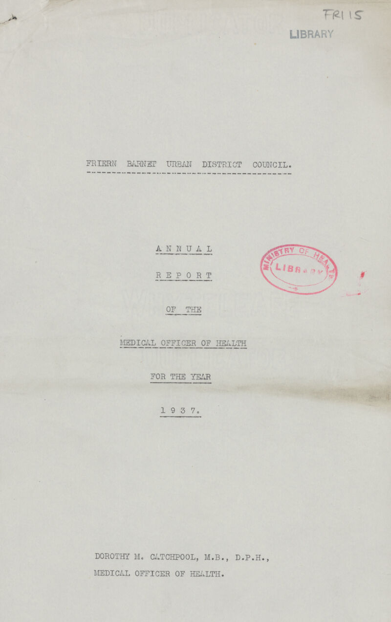 FR115 LIBRARY FRIERN BARNET URBAN DISTRICT COUNCIL. ANNUAL REPORT OF THE MEDICAL OFFICER OF HEALTH FOR THE YEAR 1 9 3 7. DOROTHY M. CATCHPOOL, M.B., D.P.H., MEDICAL OFFICER OF HEALTH.