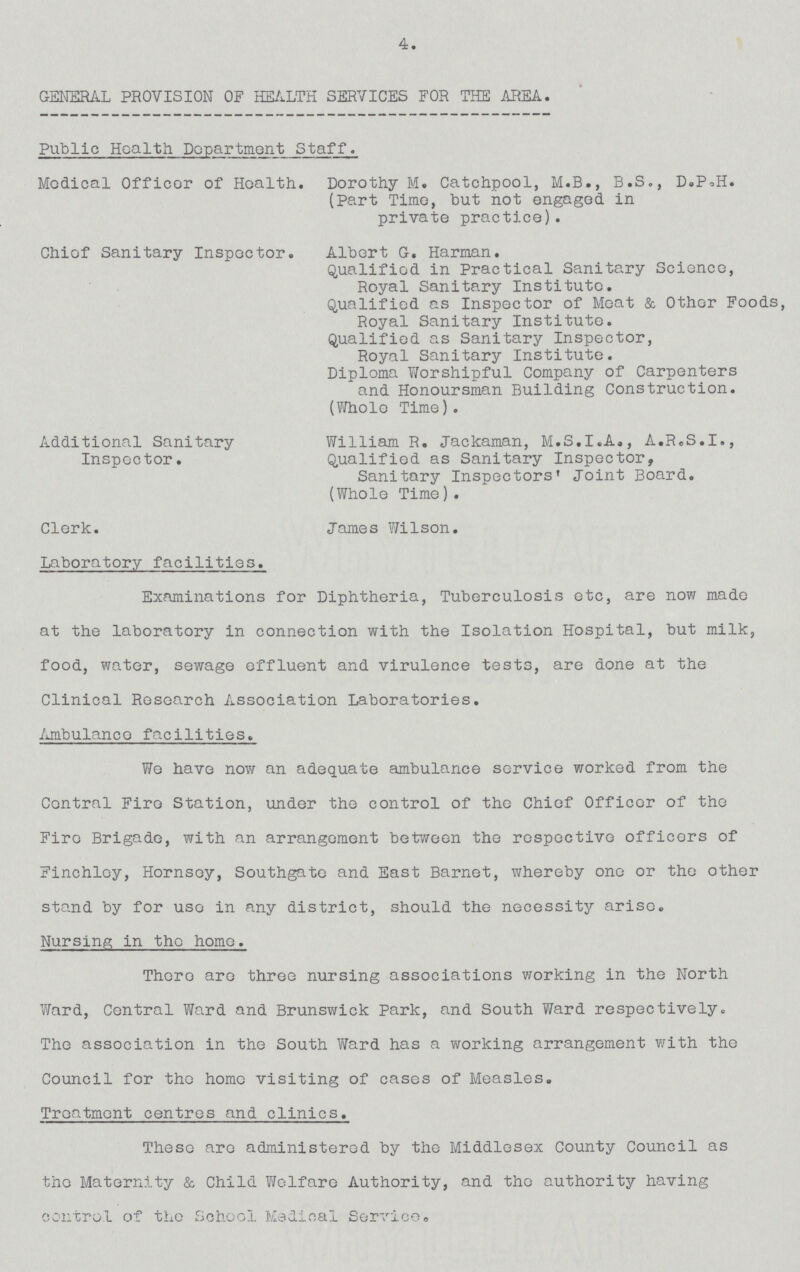 4. GENERAL PROVISION OF HEALTH SERVICES FOR THE AREA. Public Health Department Staff. Medical Officer of Health. Dorothy M. Catchpool, M.B., B.S., D.P.H. (Part Time, but not engaged in private practice). Chief Sanitary Inspector. Albert G. Harman. Qualified in Practical Sanitary Science, Royal Sanitary Institute. Qualified as Inspector of Meat & Other Foods, Royal Sanitary Institute. Qualified as Sanitary Inspector, Royal Sanitary Institute. Diploma Worshipful Company of Carpenters and Honoursman Building Construction. (Whole Time). Additional Sanitary William R. Jackaman, M.S.I.A., A.R.S.I., Inspector. Qualified as Sanitary Inspector, Sanitary Inspectors' Joint beard. (Whole Time). Clerk. James Wilson. Laberatory facilities. Examinations for Diphtheria, Tuberculosis etc, are now made at the laberatory in connection with the Isolation Hospital, but milk, food, water, sewage effluent and virulence tests, are done at the Clinical Research Association Laberatories. Ambulance facilities. We have now an adequate ambulance service worked from the Central Fire Station, under the control of the Chief Officer of the Fire Brigade, with an arrangement between the respective officers of Finchley, Hornsey, Southgate and East Barnet, whereby one or the other stand by for use in any district, should the necessity arise. Nursing in the home. There are three nursing associations working in the North Ward, Central Ward and Brunswick Park, and South Ward respectively. The association in the South Ward has a working arrangement with the Council for the home visiting of cases of Measles. Treatment centres and clinics. These are administered by the Middlesex County Council as the Maternity & Child Welfare Autherity, and the autherity having control of the School Medical Service.