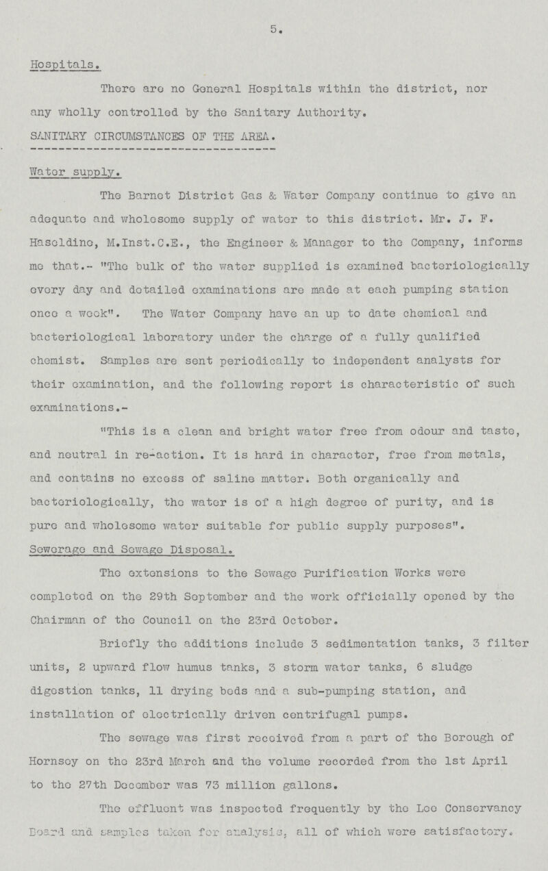 5. Hospitals. There are no General Hospitals within the district, nor any wholly controlled by the Sanitary Autherity. SANITARY CIRCUMSTANCES OF THE AREA. Water supply. The Barnet District Gas & Water Company continue to give an adequate and wholesome supply of water to this district. Mr. J. F. Haseldino, M.Inst.C.E., the Engineer & Manager to the Company, informs me that.- The bulk of the water supplied is examined bacteriologically every day and detailed examinations are made at each pumping station once a week. The Water Company have an up to date chemical and bacteriological laberatory under the charge of a fully qualified chemist. Samples are sent periodically to independent analysts for their examination, and the following report is characteristic of such examinations.- This is a clean and bright water free from odour and taste, and neutral in re-action. It is hard in character, free from metals, and contains no excess of saline matter. beth organically and bacteriologically, the water is of a high degree of purity, and is pure and wholesome water suitable for public supply purposes. Sewerage and Sewage Disposal. The extensions to the Sewage Purification Works were completed on the 29th September and the work officially opened by the Chairman of the Council on the 23rd October. Briefly the additions include 3 sedimentation tanks, 3 filter units, 2 upward flow humus tanks, 3 storm water tanks, 6 sludge digestion tanks, 11 drying beds and a sub-pumping station, and installation of electrically driven centrifugal pumps. The sewage was first received from a part of the berough of Hornsey on the 23rd March and the volume recorded from the 1st April to the 27th December was 73 million gallons. The effluent was inspected frequently by the Lee Conservancy beard and samples taken for analysis, all of which were satisfactory.