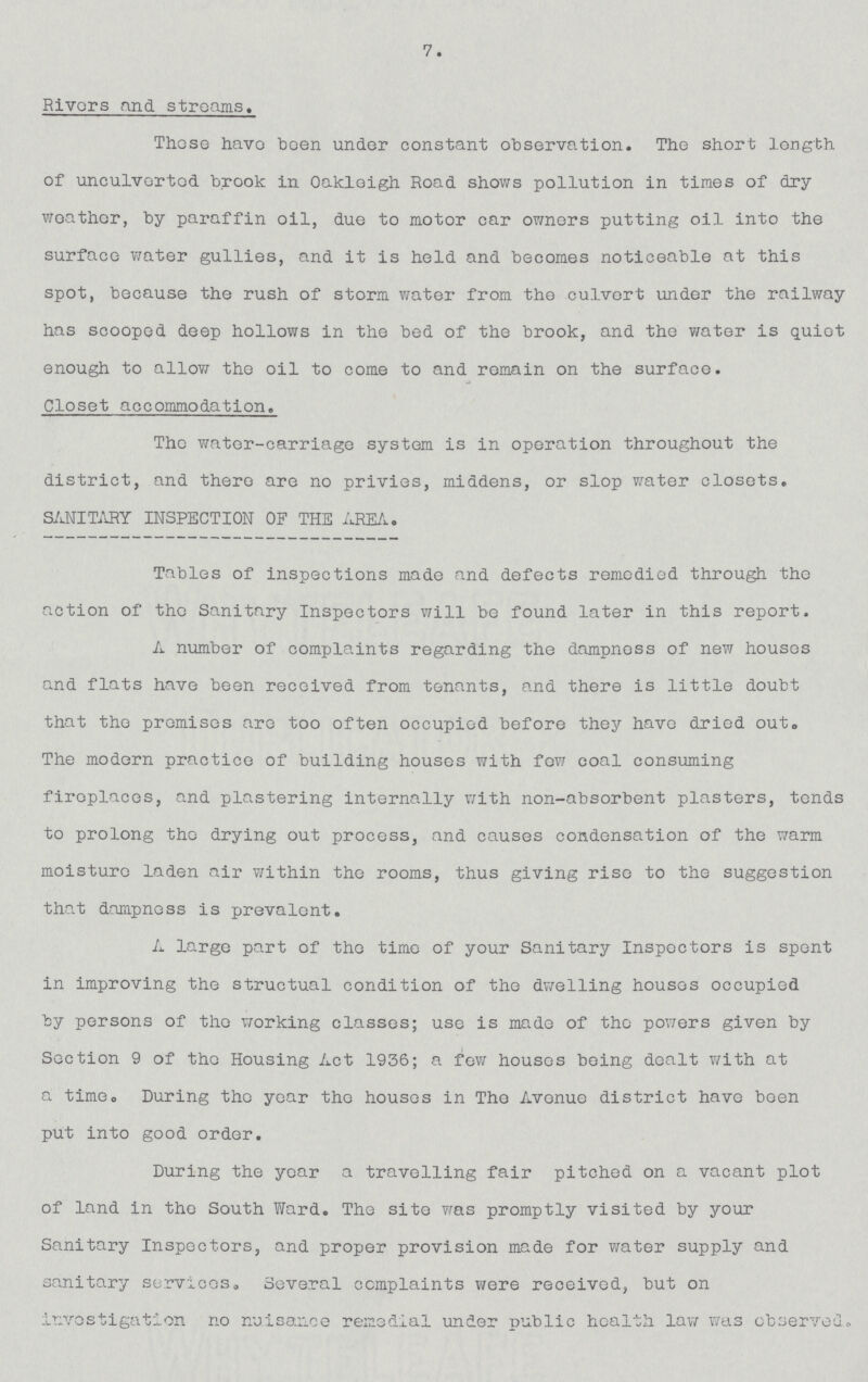7. Rivers and streams. these have been under constant observation. The short length of unculverted brook in Oakleigh Road shows pollution in times of dry weather, by paraffin oil, due to motor car owners putting oil into the surface water gullies, and it is held and becomes noticeable at this spot, because the rush of storm water from the culvert under the railway has scooped deep hollows in the bed of the brook, and the water is quiet enough to allow the oil to come to and remain on the surface. Closet accommodation. The water-carriage system is in operation throughout the district, and there are no privies, middens, or slop water closets. SANITARY INSPECTION OP THE AREA. Tables of inspections made and defects remedied through the action of the Sanitary Inspectors will be found later in this report. A number of complaints regarding the dampness of new houses and flats have been received from tenants, and there is little doubt that the promises are too often occupied before they have dried out. The modern practice of building houses with few coal consuming fireplaces, and plastering internally with non-absorbent plasters, tends to prolong the drying out process, and causes condensation of the warm moisture laden air within the rooms, thus giving rise to the suggestion that dampness is prevalent. A large part of the time of your Sanitary Inspectors is spent in improving the structual condition of the dwelling houses occupied by persons of the working classes; use is made of the powers given by Section 9 of the Housing Act 1936; a few houses being dealt with at a time. During the year the houses in The Avenue district have been put into good order. During the year a travelling fair pitched on a vacant plot of land in the South Ward. The site was promptly visited by your Sanitary Inspectors, and proper provision made for water supply and sanitary services. Several complaints were received, but on investigation no nuisance remedial under public health law was observed.