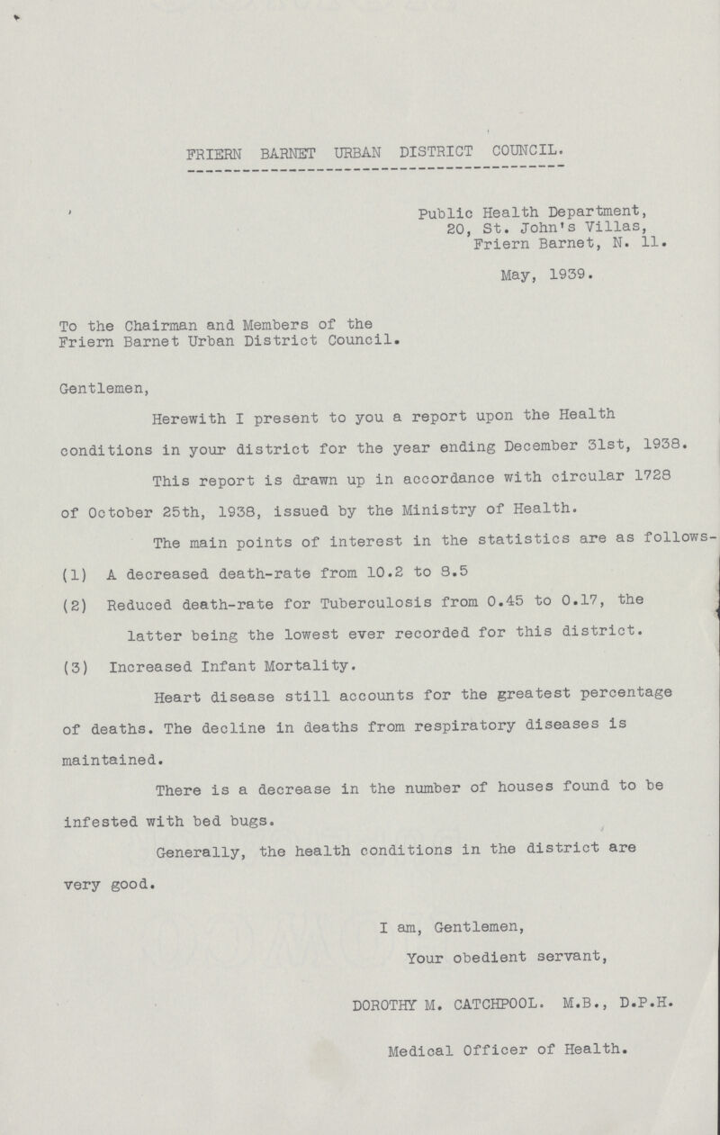 FRIERN BARNET URBAN DISTRICT COUNCIL. Public Health Department, 20, St. John's Villas, Friern Barnet, N. 11. May, 1939. To the Chairman and Members of the Friern Barnet Urban District Council. Gentlemen, Herewith I present to you a report upon the Health conditions in your district for the year ending December 31st, 1938. This report is drawn up in accordance with circular 1728 of October 25th, 1938, issued by the Ministry of Health. The main points of interest in the statistics are as follows (1) A decreased death-rate from 10.2 to 8.5 (2) Reduced death-rate for Tuberculosis from 0.45 to 0.17, the latter being the lowest ever recorded for this district. (3) Increased Infant Mortality. Heart disease still accounts for the greatest percentage of deaths. The decline in deaths from respiratory diseases is maintained. There is a decrease in the number of houses found to be infested with bed bugs. Generally, the health conditions in the district are very good. I am, Gentlemen, Your obedient servant, DOROTHY M. CATCHP00L. M.B., D.P.H. Medical Officer of Health.