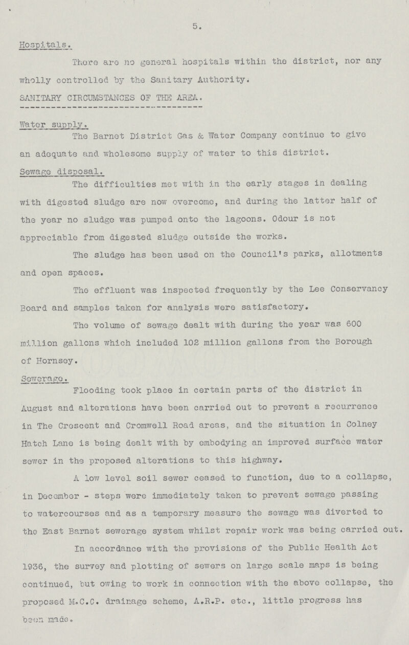 5. Hospitals. There are no general hospitals within the district, nor any wholly controlled by the Sanitary Authority. SANITARY CIRCUMSTANCES OF THE AREA. Water supply. The Barnet District Gas & Water Company continue to give an adequate and wholesome supply of water to this district. Sewage disposal. The difficulties met with in the early stages in dealing with digested sludge are now overcome, and during the latter half of the year no sludge was pumped onto the lagoons. Odour is not appreciable from digested sludge outside the works. The sludge has been used on the Council's parks, allotments and open spaces. The effluent was inspected frequently by the Lee Conservancy Board and samples taken for analysis were satisfactory. The volume of sewage dealt with during the year was 600 million gallons which included 102 million gallons from the Borough of Hornsoy. Sewerage. Flooding took place in certain parts of the district in August and alterations have been carried out to prevent a recurrence in The Crescent and Cromwell Road areas, and the situation in Colney Hatch Lane is being dealt with by embodying an improved surface water sewer in the proposed alterations to this highway. A low level soil sewer ceased to function, due to a collapse, in December-steps were immediately taken to prevent sewage passing to watercourses and as a temporary measure the sewage was diverted to the East Barnet sewerage system whilst repair work was being carried out. In accordance with the provisions of the Public Health Act 1936, the survey and plotting of sewers on large scale maps is being continued, but owing to work in connection with the above collapse, the proposed M.C.C. drainage scheme, A.R.P. etc., little progress has been made.