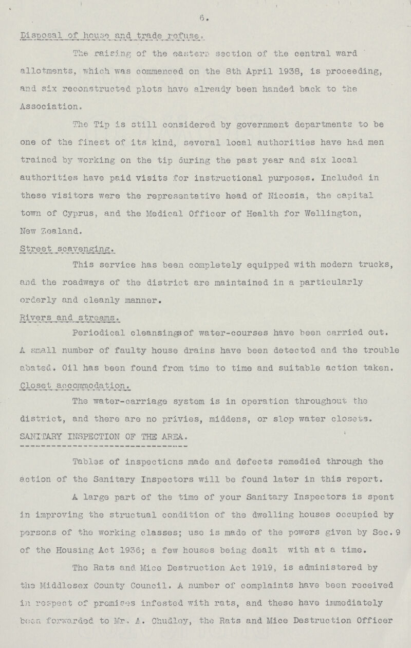 6. Disposal of house and trade profuse. The raising of the eastern section of the central ward allotments, which was commenced on the 8th April 1938, is proceeding, and six reconstructed plots have already been handed back to the Association. The Tip is still considered by government departments to be one of the finest of its kind, several local authorities have had men trained by working on the tip during the past year and six local authorities have paid visits for instructional purposes. Included in these visitors were the representative head of Nicosia, the capital town of Cyprus, and the Medical Officer of Health for Wellington, New Zealand. This service has been completely equipped with modern trucks, and the roadways of the district are maintained in a particularly orderly and cleanly manner. Rivers and streams. Periodical cleansing?of water-courses have been carried out. A small number of faulty house drains have been detected and the trouble abated. Oil has been found from time to time and suitable action taken. Closet accommodation. The water-carriage system is in operation throughout the district, and there are no privies, middens, or slop water closets. SANITARY INSPECTION OF THE AREA. Tables of inspections made and defects remedied through the action of the Sanitary Inspectors will be found later in this report. A large part of the time of your Sanitary Inspectors is spent in improving the structual condition of the dwelling houses occupied by persons of the working classes; use is made of the powers given by Sec.9 of the Housing Act 1936; a few houses being dealt with at a time. The Rats and Mice Destruction Act 1919, is administered by the Middlesex County Council. A number of complaints have been received irespect of promises infested with rats, and these have immediately boen forwarded to Mr. A. Chudloy, the Rats and Mice Destruction Officer