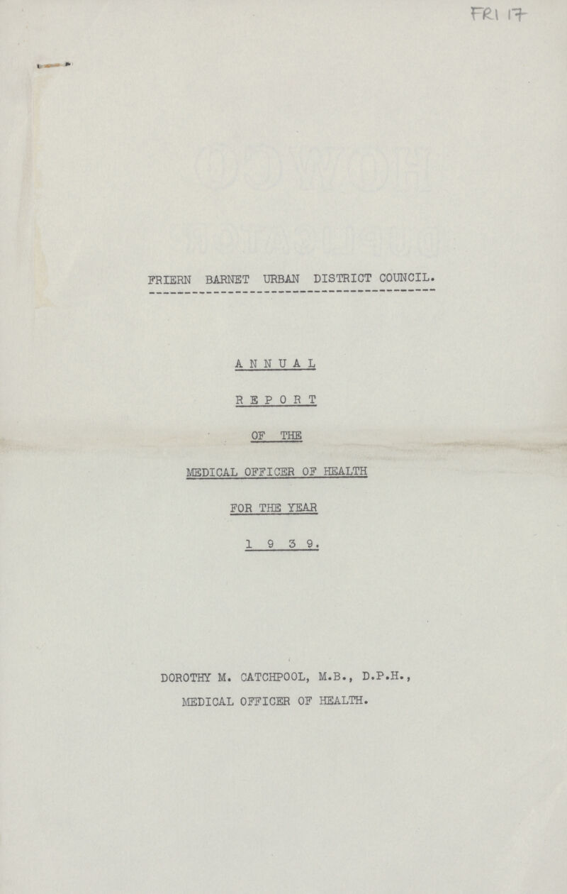 FRI 17 FRIERN BARNET URBAN DISTRICT COUNCIL. ANNUAL REPORT OF THE MEDICAL OFFICER OF HEALTH FOR THE YEAR 1939. DOROTHY M. CATCHPOOL, M.B., D.P.H., MEDICAL OFFICER OF HEALTH.