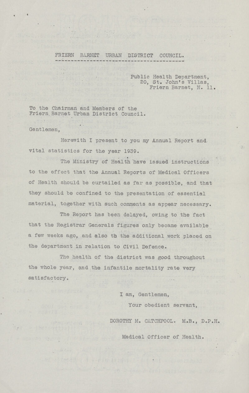 FRIERN BARNET URBAN DISTRICT COUNCIL. Public Health Department, 20, St. John's Villas, Friern Barnet, N. 11. To the Chairman and Members of the Friern,Barnet Urban District Council. Gentlemen, Herewith I present to you my Annual Report and vital statistics for the year 1939. The Ministry of Health have issued instructions to the effect that the Annual Reports of Medical Officers of Health should be curtailed as far as possible, and that they should be confined to the presentation of essential material, together with such comments as appear necessary. The Report has been delayed, owing to the fact that the Registrar Generals figures only became available a few weeks ago, and also th the additional work placed on the department in relation to Civil Defence. The health of the district was good throughout the whole year, and the infantile mortality rate very satisfactory. I am, Gentlemen, Your obedient servant, DOROTHY M. CATCHPOOL. M.B., D.P.H. Medical Officer of Health.