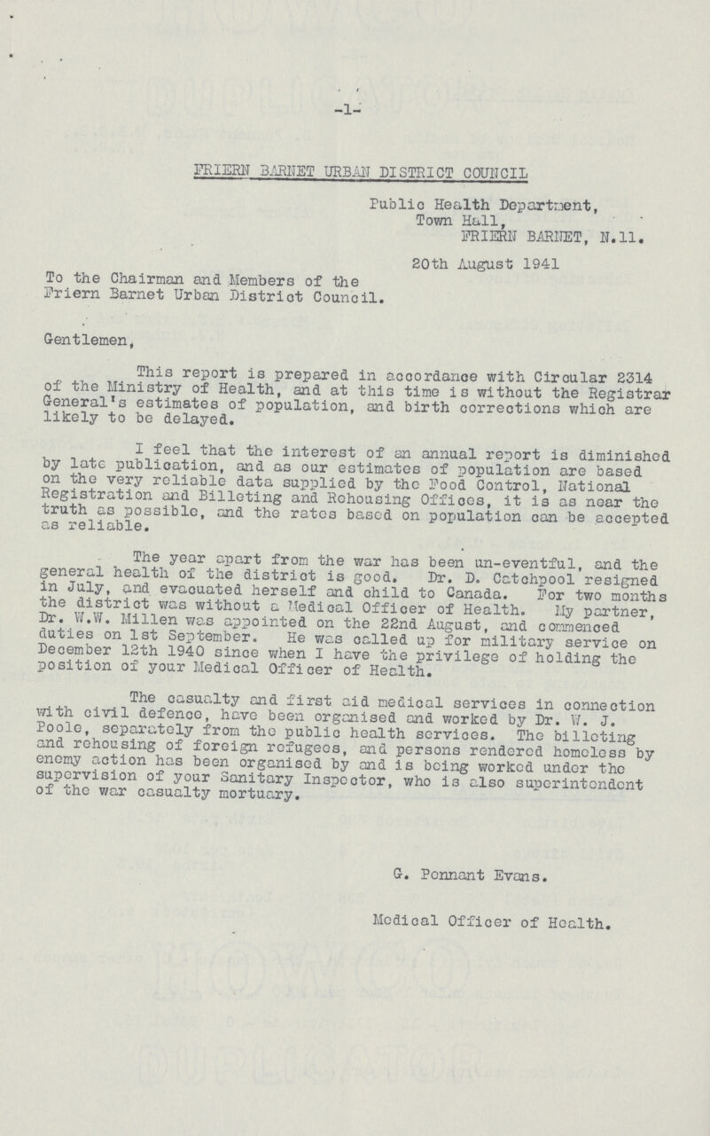 i -1- FRIERN BARNET URBAN DISTRICT COUNCIL Public Health Department, Town Hall, FRIERN BAR1IET, N.ll. 20th August 1941 To the Chairman and Members of the Friern Barnet Urban District Council. Gentlemen, This report is prepared in accordance with Circular 2314 of the Ministry of Health, and at this time is without the Registrar General's estimates of population, and birth corrections which are likely to be delayed. I feel that the interest of an annual report is diminished by late publication, and as our estimates of population are based on the very reliable data supplied by the Pood Control, National Registration and Billeting and Rehousing Offices, it is as near the truth as possible, and the rates based on population can be accepted as reliable. The year apart from the war has been un-eventful, and the general health of the district is good. Dr. D. Catchpool resigned in July, and evacuated herself and child to Canada. For two months the district was without a Medical Officer of Health. My partner, Dr. W.W. Millen was appointed on the 22nd August, and commenced duties on 1st September. He was called up for military service on December 12th 1940 since when I have the privilege of holding the position of your Medical Officer of Health. The casualty and first aid medical services in connection with civil defence, have been organised and worked by Dr. W. J. Poole, separately from the public health services. The billeting and rehousing of foreign refugees, and persons rendered homeless by enemy action has been organised by and is being worked under the supervision of your Sanitary Inspector, who is also superintendent of the war casualty mortuary. G. Pennant Evans. Medical Officer of Health.