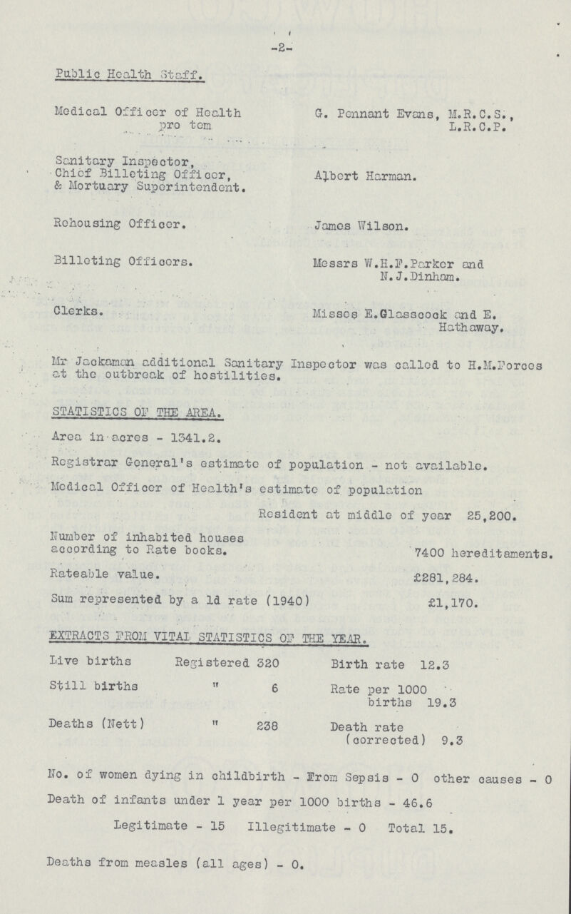 -2- Public Health Staff. Medical Officer of Health G. Pennant Evans, M.R.C.S., pro tom L.R.C.P. Sanitary Inspector, Chief Billeting Officer, Albert Harman. & Mortuary Superintendent. Rehousing Officer. James Wilson. Billeting Officers. Messrs W.H.F. Parker and N.J. Dinham. Clerks. Misses E. Glasscock and E. Hathaway, Mr Jackaman additional Sanitary Inspector was called to H.M. Forces at the outbreak of hostilities. STATISTICS OF THE AREA. Area in acres - 1341.2. Registrar General's estimate of population - not available. Medical Officer of Health's estimate of population Resident at middle of year 25,200. Number of inhabited houses according to Rate books. 7400 hereditaments. Rateable value. £281,284. Sum represented by a 1d rate (1940) £1,170. EXTRACTS FROM VITAL STATISTICS OF THE YEAR. Live births Registered 320 Birth rate 12.3 Still births  6 Rate per 1000 births 19.3 Deaths (Nett)  238 Death rate (corrected) 9.3 No. of women dying in childbirth - from Sepsis - 0 other causes - 0 Death of infants under 1 year per 1000 births - 46.6 Legitimate - 15 Illegitimate - 0 Total 15. Deaths from measles (all ages) - 0.