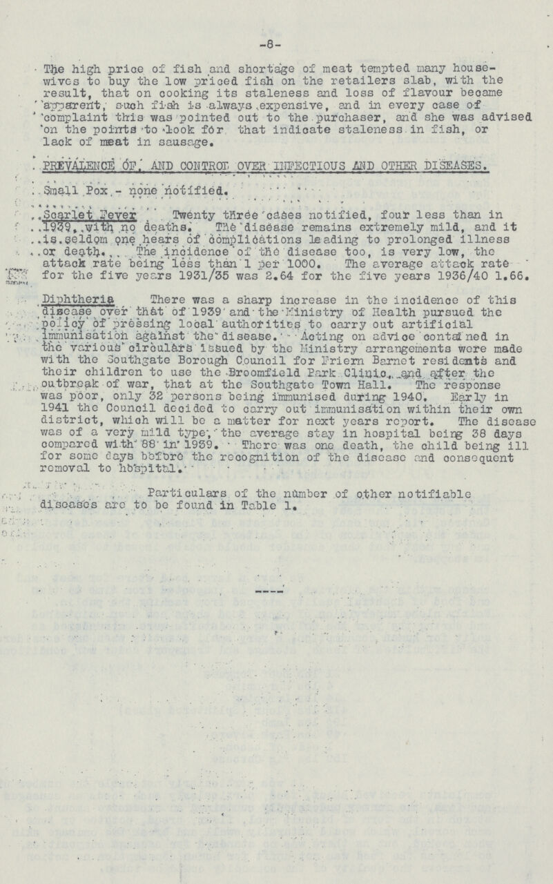 -8- The high. price of fish and shortage of meat tempted many house wives to hay the low priced fish on the retailers slab, with the result, that on cooking its staleness and loss of flavour became apparent such fish is always expensive, and in every case of complaint this was pointed out to the purchaser, and she was advised on the points to look for that indicate staleness. in fish, or lack of meat in sausage. PREVALENCE OF AND CONTROL OVER INFECTIOUS AND OTHER DISEASES. Small Pox- none notified. Scarlet Fever Twenty three cases notified, four less than in 1939, with no deaths. The disease remains extremely mild, and it is seldom one hears of complications leading to prolonged illness or death. The incidence of the disease too, is very low, the attack rate being less than l per 1000. The average attack rate for the five years 1931/35 was 2.64 for the five years 1936/40 1.66. Diphtheria There was a sharp increase in the incidence of this disease over that of 1939 and the Ministry of Health pursued the policy of pressing local authorities to carry out artificial immunisation against the disease. Acting on advice contained in the various circulars issued by the Ministry arrangements were made with the Southgate Borough Counoil for Friern Barnet residents and their children to use the Broomfield Park Clinic and after the outbreak of war, that at the Southgate Town Hall. The response was poor, only 32 persons being immunised during 1940. Early in 1941 the Council decided to carry out immunisation within their own district, which will be a matter for next years report. The disease was of a very mild type; the average stay in hospital being 38 days compared with 88 in 1939. There was one death, the child being ill for some days before the recognition of the disease and consequent removal to hospital. Particulars of the number of other notifiable diseases are to be found in Table 1.