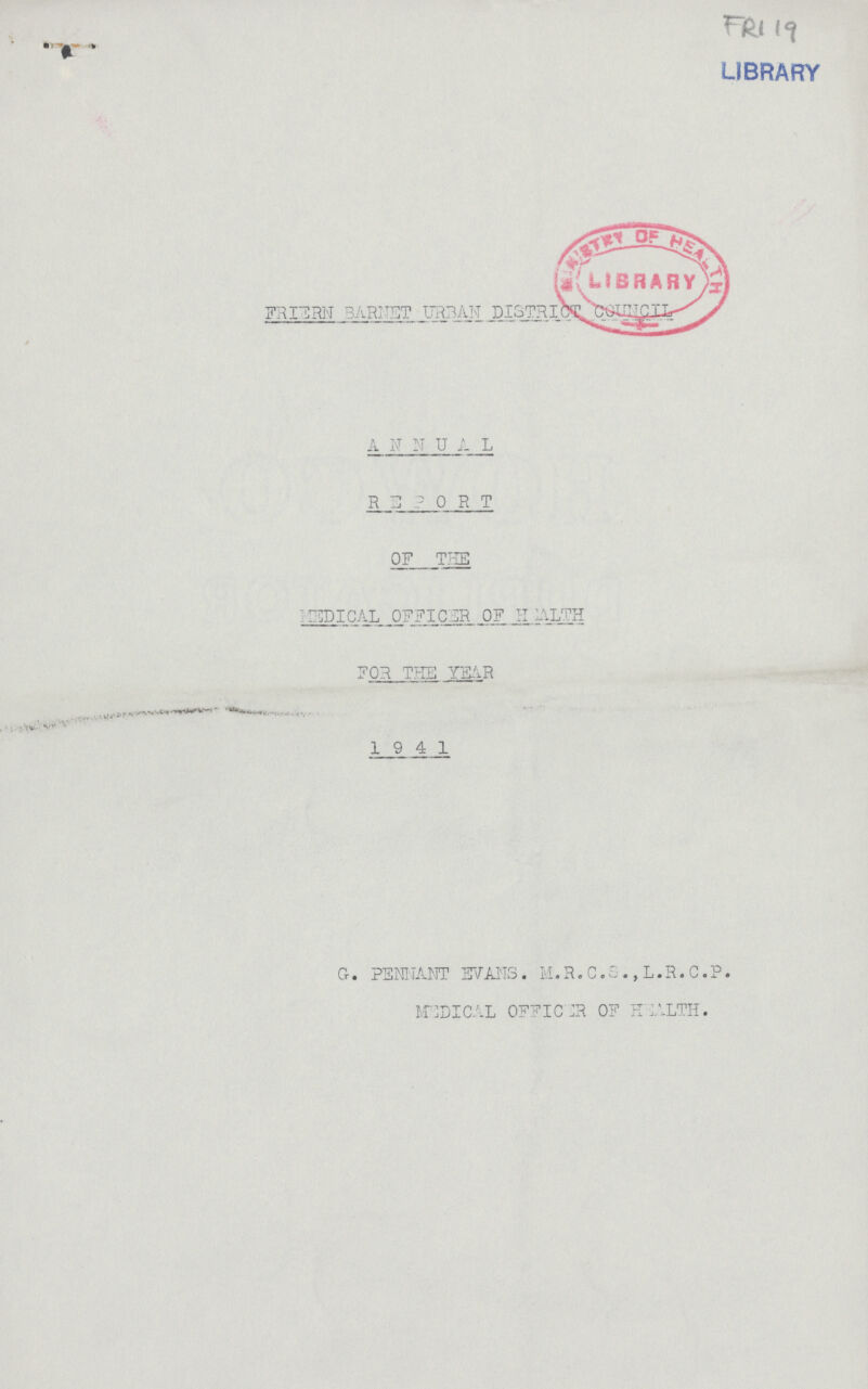 FRI 19 LIBRARY FRIERN BARNET URBAN ANNUAL REPORT OF THE MEDICAL OFFICER OF HEALTH FOR THE YEAR 1941 G. PENNANT EVANS. M. R. C. S., L. R. C. P. MEDICAL OFFICER OF HEALTH.