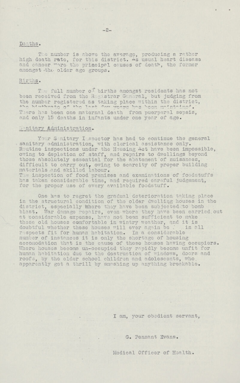 -2- Deaths. The number is above the average, producing a rather high death rate, for this district. As usual heart disease and cancer cancer were the principal causes of death, the former amongst the older age groups. Births. The full number of births amongst residents has not been received from the Registrar General, but judging from the number registered as taking place within the district, There has been one maternal death from puerperal sepsis, and only 15 deaths in infants under one year of age. Sanitary Administration. Your Sanitary Inspector has had to continue the general sanitary administration, with clerical assistance only. Routine inspections under the Housing Act have been impossible, owing to depletion of staff, and repairs to dwellings beyond those absolutely essential for the abatement of nuisances, difficult to carry out, owing to scarcity of proper building materials .and skilled labour. T:inspection of food premises and examinations of foodstuffs has taken considerable time, and required careful judgement, for the proper use of every available foodstuff. One has to regret the gradual deterioration taking place in the structural condition of the older dwelling houses in the district, especially where they have been subjected to bomb blast. War damage repairs, even where they have been carried,out at considerable expense, have not been sufficient to make these old houses comfortable in wintry weather, and it is doubtful whether these houses will ever again be in all respects fit for human habitation. In a considerable number of instances it is only the shortage of housing accomodation that is the cause of these houses having occupiers. Where houses become un-occupied they rapidly become unfit for human habitation due to the destruction of windows, doors and roofs, by the elder school children and adolescents, who apparently get a thrill by smashing up anything breakable. I am, your obedient servant, G. Pennant Evans. Medical Officer of Health.