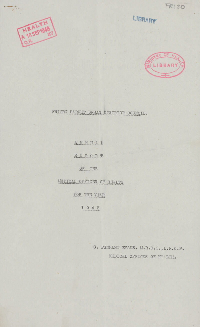 FRI 20 LIBRARY FRIERN BARNET URBAN DISTRICT COUNCIL. ANNUAL REPORT OF THE MEDICAL OFFICER OF.HEALTH FOR THE YEAR 1942 G. PENNANT EVANS. M.R.C.S. ,L.R.C.P. MEDICAL OFFICER OF HEALTH.