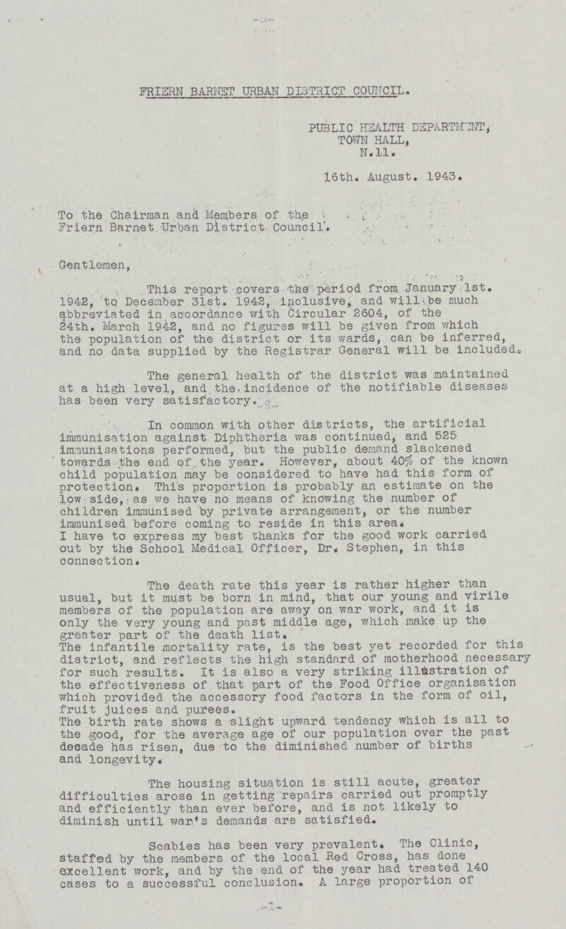 FRIERN BARNET URBAN DISTRICT COUNCIL. PUBLIC HEALTH DEPARTMENT, TOWN HALL, N.ll. 16th. August. 1943. To the Chairman and Members of the Friern Barnet. Urban District Council. Gentlemen, This report covers the period from January 1st. 1942, to December 31st. 1942, inclusive, and will be much abbreviated in accordance with Circular 2604, of the 24th. March 1942, and no figures will be given from which the population of the district or its wards, can be inferred, and no data supplied by the Registrar General will be included* The general health of the district was maintained at a high level, and the, incidence of the notifiable diseases has been very satisfactory. In common with other districts, the artificial immunisation against Diphtheria was continued, and 525 immunisations performed, but the public demand slackened towards the end of.the year. However, about 40% of the known child population may be considered to have had this form of protection* This proportion is probably an estimate on the low side,as we have no means of knowing the number of children immunised by private arrangement, or the number immunised before coming to reside in this area* I have to express my best thanks for the good work carried out by the School Medical Officer, Dr. Stephen, in this connection. The death rate this year is rather higher than usual, but it must be born in mind, that our young and virile members of the population are away on war work, and it is only the very young and past middle age, which make up the greater part of the death list. The infantile mortality rate, is the best yet recorded for this district, and reflects the high standard of motherhood necessary for such results. It is also a very striking illustration of the effectiveness of that part of the Food Office organisation which provided the accessory food factors in the form of oil, fruit juices and purees. The birth rate shows a slight upward tendency which is all to the good, for the average age of our population over the past decade has risen, due to the diminished number of births and longevity The housing situation is still acute, greater difficulties arose in getting repairs carried out promptly and efficiently than ever before, and is not likely to diminish until war's demands are satisfied. Scabies has been very prevalent. The Clinic, staffed by the members of the local Red Cross, has done excellent work, and by the end of the year had treated 140 cases to a successful conclusion. A large proportion of