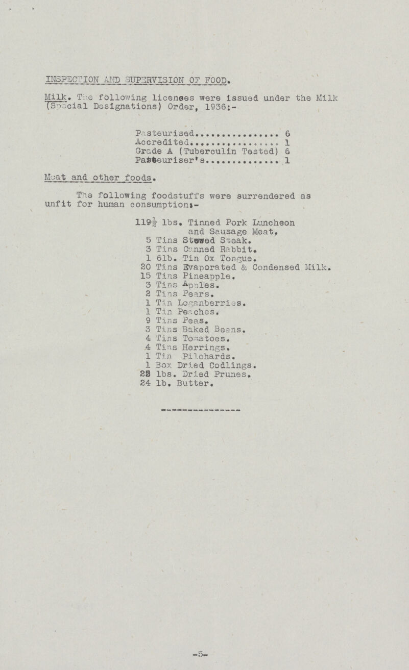 INSPECTION AND SUPERVISION of FOOD, Milk, The following licenses were issued under the Milk (Special Designations) Order, 1936;- Pasteurised 6 Accredited 1 Grade A (Tuberculin Tested) 6 Pasteuriser's 1 Meat and other foods. The following foodstuffs were surrendered as unfit for human consumptions- 119½ lbs. Tinned Pork Luncheon and Sausage Meat, 5 Tins Stowed Steak. 3 Tins Canned Rabbit, 1 61b. Tin Ox Tongue. 20 Tins Evaporated & Condensed Milk. 15 Tins Pineapple. 3 Tins Apples. 2 Tins Pears. 1 Tin Loganberries. 1 Tin Peaches. 9 Tins Peas, 3 Tins Baked Beans. 4 Tins Tomatoes. 4 Tins Herrings, 1 Tin Pilchards. 1 Box Dried Codlings. 23 lbs. Dried Prunes, 24 lb. Butter, -5-
