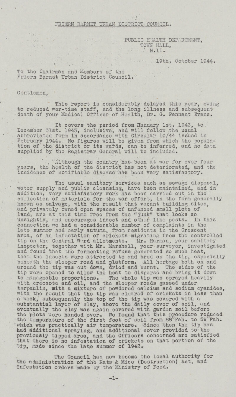 FRIERN BARNET URBAN DISTRICT COUNCIL. PUBLIC HEALTH DEPARTMENT, TOWN HALL, N. 11. 19th. October 1944. To the Chairman and Members of the Friern Barnet Urban District Council.'' Gentlemen, This report is considerably delayed this year, owing to reduced war-time staff, and the long illness and subsequent death of your Medical Officer of Health, Dr. G, Pennant Evans. It covers the period from January 1st. 1945, to December 51st. 1943, inclusive, and will follow the usual abbreviated form in accordance with Circular 10/44 issued in February 1944.. No figures will bo given from which the popula tion of the district or its wards, can bo inferred, and no data supplied by the Registrar General will bo included. Although the country has been at war for over four years, the health of the district has not: deteriorated, and the incidence of notifiable disease has been very satisfactory. The usual sanitary services such as sewage disposal, water supply and public cleansing, have boon maintained, and in addition, very satisfactory work has been carried out in the collection of materials for the war effort, in the form generally known as salvage, with the result that vacant building sites, and privately owned open spaces of unfenced small plots of land, are at this time free from the junk that looks so unsightly, and encourages insect and other like pests. In this connection we had a considerable number of complaints in the late summer and early autumn, from residents in the Crescent area, of an infestation of crickets migrating from the controlled tip on the Central Ward allotments. Mr. Harman, your sanitary inspector, together with Mr. Marshall, your surveyor, investigated and found that the fermenting refuse generated so much heat, that the insects were attracted to and bred on the tip, especially beneath the sleeper road and platform. All herbage both on and around the tip was cut down, dried and burnt. The sides of the tip wore opened to allow the heat to disperse and bring it down to manageable proportions. The whole tip was sprayed heavily with creosote and oil, and the sleeper roads gassed under tarpaulin, with a mixture of powdered calcium and sodium cyanides, with the result that the tip was cleared of crickets in less than a week, subsequently the top of the tip was covered with a substantial layer of clay, above the daily cover of soil, and eventually the clay was again covered with garden soil before the plots were handed over. Wo found that this procedure reduced the temperature of the first foot of soil from 83 Fah. to 59 Fah. which was practically air temperature. Since then the tip has had additional spraying, and additional cover provided to the previously tipped area, and the Officers concerned are satisfied that there is no infestation of crickets on that portion of the tip, made since the late summer of 1942. The Council has now become the local authority for the administration of the Rats & Mice (Destruction) Act, and Infestation orders made by the Ministry of Food. -1-