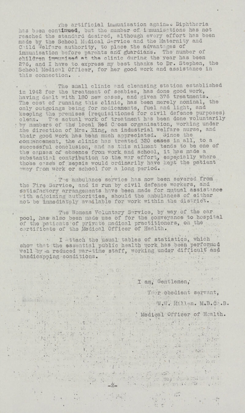 The artificial immunisation again&u Diphtheria has been continued, but the number of immunisations has not reached the standard desired, although every effort has been made by the School Medical Service and the Maternity and Child Welfare authority, to place the advantages of immunisation before parents and guardians. The number of children immunised at fit the clinic during the year has been 276, and I have to. express my best thanks to Dr. Stephen, the School Medical Officer', for her good work and assistance in this connection. The small clinic and cleansing station established in 1942 for the treatment of scabies, has done good work, having dealt with ISO new cases, and given 376 treatments. The cost of running this clinic, has been merely nominal, the only outgoings being for medicaments, fuel and light, and keeping the premises (requisitioned for civil defence purposes) clean. The actual work of treatment has been done voluntarily by members of the' local Red Cross organisation, working under the direction of Mrs. King, an industrial welfare nurse, and their good work has been much appreciated. Since the commencement, the clinic has treated 320 cases in all, to a successful conclusion, and as this ailment tends to be one of the causes, of absence from work, and school, it has made a substantial contribution to the, war effort, especially where those cases of, sepsis would ordinarily have kept the patient away from work or school for a long period. . The ambulance service has now been severed from the Fire Service, and is run by civil defence workers, and Satisfactory arrangements have been made for mutual assistance with adjoining authorities, should the ambulances of either not be immediately available for work within the district. The Womens Voluntary Service, by way of the car pool, has also been made use of for the conveyance to hospital of the patients' of private medical practitioners., on the certificate of the Medical Officer of Health. I attach the usual tables of statistics,, which show that the essential public health work has been performed well by a reduced war-time staff, working under difficult and handicapping conditions. I am, Gentlemen, Your obedient servant, W.W. Millien. M.B. Ch.B. Medical Officer of Health. -2-