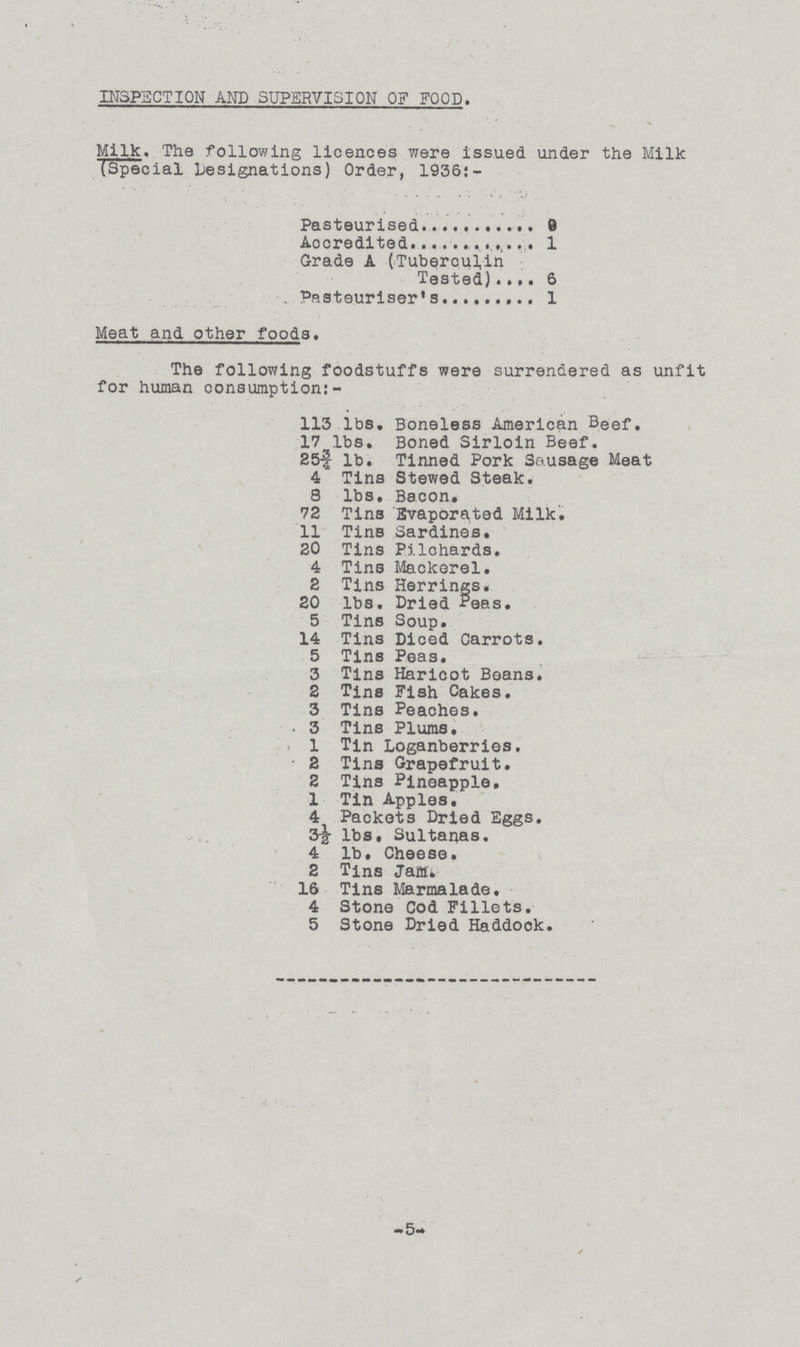 INSPECTION AND SUPERVISION OF FOOD. Milk. The following licences were issued under the Milk (Special Designations) Order, 1936:- Pasteurised 0 Accredited 1 Grade A (Tuberculin Tested) 6 Pasteuriser's 1 Meat and other foods. The following foodstuffs were surrendered as unfit for human consumption:- 113 lbs. Boneless American Beef. 17 lbs. Boned Sirloin Beef. 25¾ lb. Tinned Pork Sausage Meat 4 Tins Stewed Steak. 8 lbs. Bacon. 72 Tins Evaporated Milk. 11 Tins Sardines. 20 Tins Pilchards. 4 Tins Mackerel. 2 Tins Herrings. 20 lbs. Dried Peas. 5 Tins Soup. 14 Tins Diced Carrots. 5 Tins Peas. 3 Tins Haricot Beans. 2 Tins Fish Cakes. 3 Tins Peaches. . 3 Tins Plums. 1 Tin Loganberries. 2 Tins Grapefruit. 2 Tins Pineapple. 1 Tin Apples. 4 Packets Dried Eggs. 3½ lbs, Sultanas. 4 lb. Cheese. 2 Tins Jam. 16 Tins Marmalade. 4 Stone Cod Fillets. 5 Stone Dried Haddock. - 5-