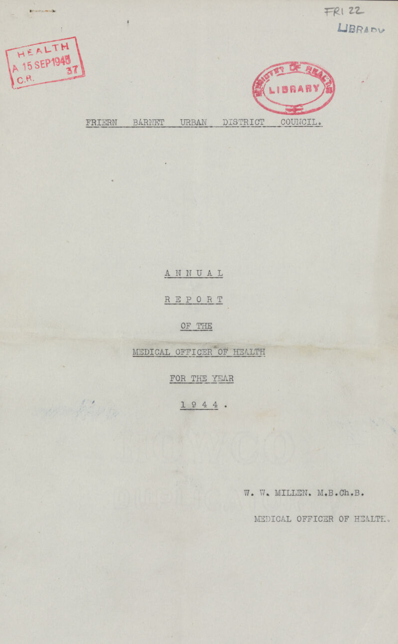 FRI 22 Library FRIERN BARNET URBAN' DISTRICT COUNCIL. annual report OF THE MEDICAL OFFICER OF HEALTH FOR THE YEAR 1 9 4 4 . W. W. MILLEN. M.B.Ch.B. MEDICAL OFFICER OF HEALTH.