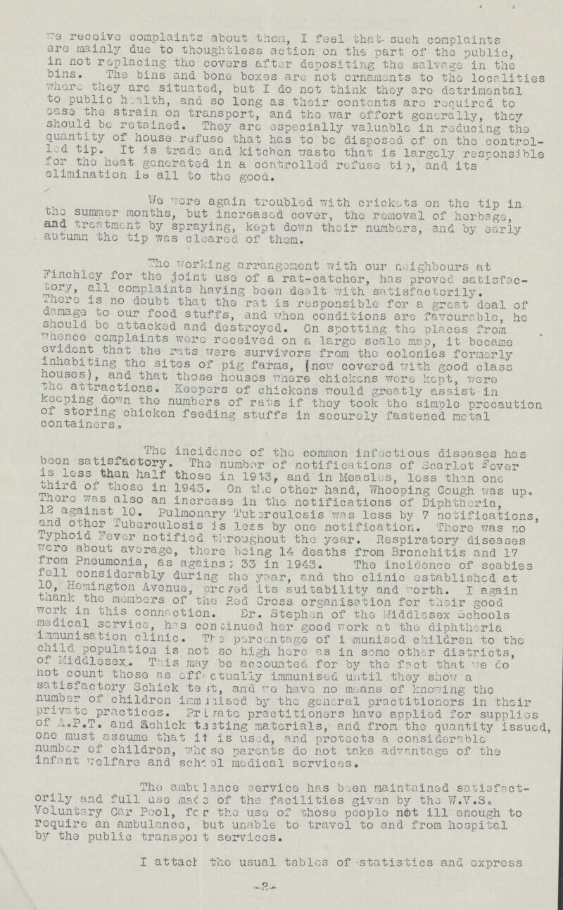 We receive complaints about them, I feel that- such complaints are mainly due to thoughtless action on the part of the public, in not replacing the covers after depositing the salvage in the bins. The bins and bone boxes are not ornaments to the localities where they are situated, but I do not think they are detrimental to public h.alth, and so long as their contents are required to ease the strain on transport, and the war effort generally, they should be retained. They are especially valuable in reducing the quantity of house refuse that has to be disposed of on the control led tip. It is trade and kitchen waste that is largely responsible for the heat generated in a controlled refuse tip, and its elimination ia all to the good. Wo were again troubled with crickets on the tip in the summer months, but increased cover, the removal of herbage, and treatment by spraying, kept down their numbers, and by early autumn the tip was cleared of them. The working arrangement with our neighbours at Finchley for the joint use of a rat-catcher, has proved satisfac tory, all complaints having been dealt with satisfactorily. There is no doubt that the rat is responsible for a great deal of damage to our food stuffs, and when conditions are favourable, he should be attacked and destroyed. On spotting the places from whence complaints were received on a large scale map, it became evident that the rats were survivors from the colonies formerly inhabiting the sites of pig farms, (now covered with good class houses), and that those houses where chickens were kept, were the attractions. Keepers of chickens would greatly assist-in keeping down the numbers of rats if they took the simple precaution of storing chicken feeding stuffs in securely fastened metal containers, The incidcnce of the common infectious diseases has been satisfactory. The numbor of notifications of Scarlet Fever is less than half those in 1913,, and in Measles, less than one third of those in 1943. On the other hand, Whooping Cough was up. There was also an increase in the notifications of Diphtheria, 13 against 10. Pulmonary Tuberculosis was less by 7 notifications, and other Tuberculosis is less by one notification. There was no Typhoid Fever notified throughout the year. Respiratory diseases were about average, there being 14 deaths from Bronchitis and 17 from Pneumonia, as agains; 33 in 1943. The incidence of scabies fell considerably during the year, and the clinic established at 10, Remington Avenue, proved its suitability and worth. I again thank the members of the Red Cross organisation for their good work in this connection. Dr. Stephen of the Middlesex schools medical service, has continued her good work at the diphtheria immunisation clinic. Tie percentage of immunised children to the child population is not so high here as in some other districts, of Middlesex. This may be accounted for by the fact that we do not count those as off. actually immunised until they show a satisfactory Schick test, and we have no means of knowing the number of children immunised by the general practitioners in their private practices. private practitioners have applied for supplies of A.P.T. and Schick tasting materials, and from the quantity issued, one must assume that it is used, and protects a considerable number of children, whose parents do not take advantage of the infant welfare and school medical services. The ambulance service has been maintained satisfact orily and full use mace of the facilities given by the W.V.S. Voluntary Car Pool, for the use of 'chose people not ill enough to require an ambulance, but unable to travel to and from hospital by the public transport services. I attach the usual tables of 'statistics and express