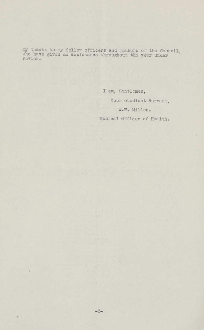 my thanks to my fellow officers and members of the Council, who have given me assistance throughout the year under review. I am, Gentlemen, Your obedient Servant, W.W. Mi11en. Medical Officer of Health. -3-