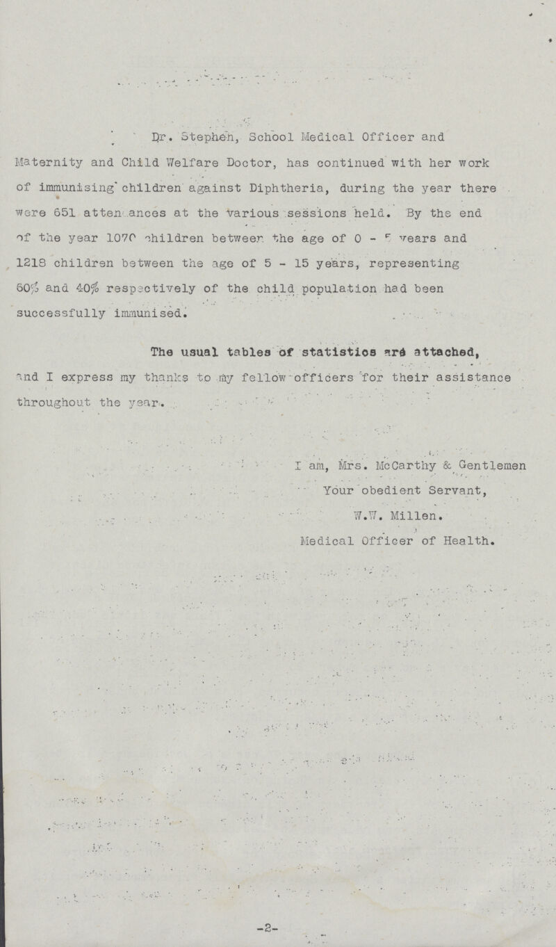 Dr. Stephen, School Medical Officer and Maternity and Child Welfare Doctor, has continued with her work of immunising children against Diphtheria, during the year there . were 651 attendances at the various sessions held. By the end of the year 1070 children between the age of 0 - 5 years and 1218 children between the age of 5 - 15 years, representing 60% and 40% respectively of the child population had been successfully immunised. . The usual tables of statistics are attached, and I express my thanks to ray fellow officers for their assistance throughout the year. I am, Mrs. McCarthy & Gentlemen Your obedient Servant, W.W. Millen. Medical Officer of Health. -2-