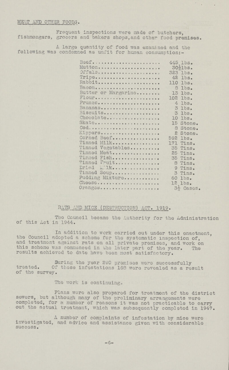 MEAT AND OTHER FOODS. Frequent inspections were made of butchers, fishmongers, grocers and bakers shops,and other food premises. A large quantity of food was examined and the following was condemned as unfit for human consumption:- Beef. 445 lbs. Mutton. 30½-lbs. Offals. 323 lbs. Tripe. 42 lbs. Rabbit. 110 lbs. Bacon. 8 lbs. Butter or Margarine. 13 lbs. Flour. 102 lbs. Prunes. 4 lbs. Bananas. 3 lbs. Biscuits. 3 1bS. Chocolate. 10 lbs. Skate. 15 Stone. Cod. 8 Stone. Kippers. 2 Stone. Corned Beef. 592 lbs. Tinned Milk. 171 Tins. Tinned Vegetables. 35 Tins. Tinned Meat. 25 Tins. Tinned Fish. 35 Tins. Tinned Fruit. 8 Tins. Dried Milk. 9 Tins. Tinned Soup. 3 Tins. Pudding Mixture. 60 lbs. Cheese. 12 lbs. Oranges. 3½ Cases. RATS AND MICE.(DESTRUCTION) ACT. 1919. The Council became the Authority for the Administration of this Act in 1944. In addition to work carried out under this enactment, the Council adopted a scheme for the systematic inspection of, and treatment against rats on all private premises, and work on this scheme was commenced in the later part of the year. The results achieved to date have been most satisfactory. during the year 290 premises were successfully treated. Of those infestations 168 were revealed as a result of the survey. The work is continuing. Plans were also prepared for treatment of the district sewers, but although many of the preliminary arrangements were completed, for a number of reasons it was not practicable to carry out the actual treatment, which was subsequently completed in 1947. A number of complaints of infestation by mice were investigated, and advice and assistance given with considerable success. -6-