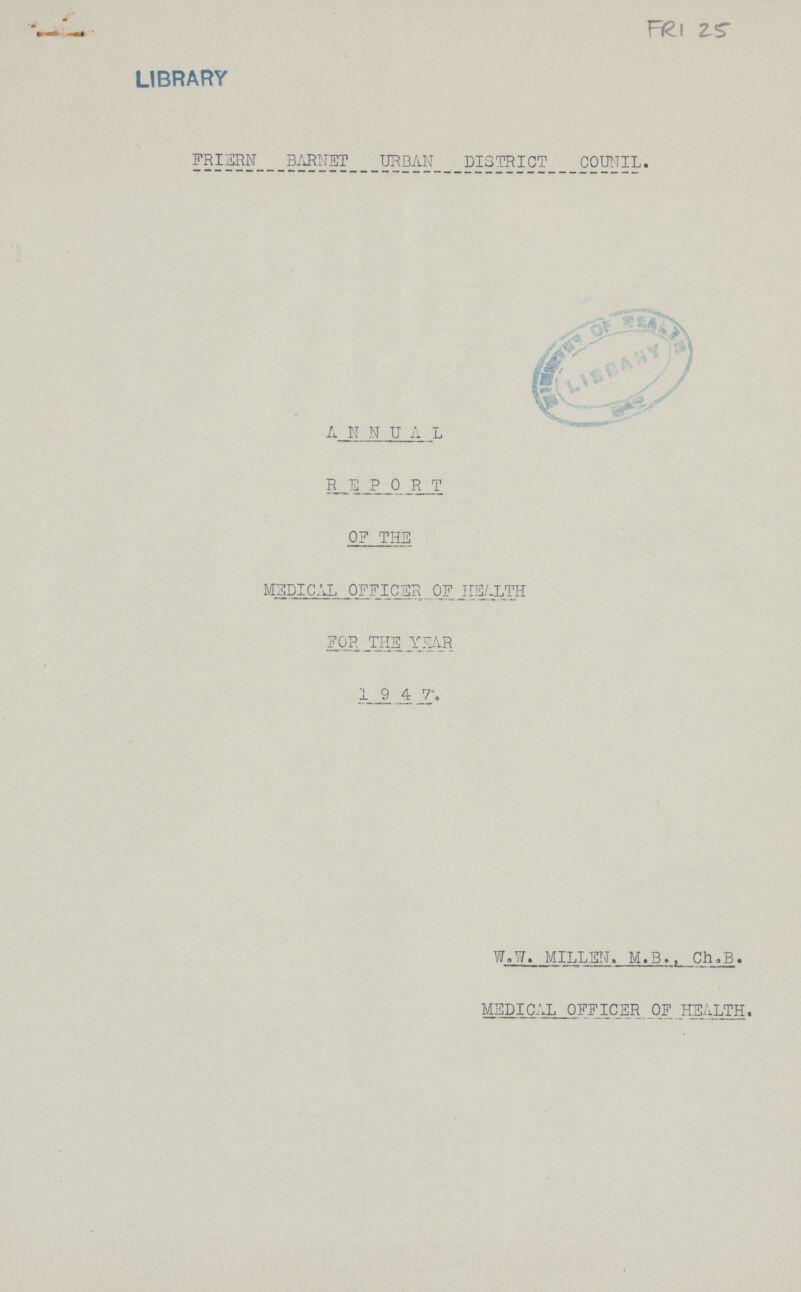 FRI 25 LIBRARY FRIERN BARNET URBAN DISTRICT COUNIL. ANNUAL REPORT OF THE MEDICAL OFFICER OF HEALTH FOR THE YEAR 1947 W.w. MILLEN. M.B., Ch.B. MEDICAL OFFICER OF HEALTH.