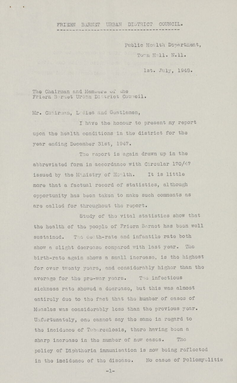 FRIERN BARNET URBAN DISTRICT COUNCIL. Public Health Department, Town Hall. N.11. 1st. July, 1948. The Chairman and Members of the Friern Beret Urban District Council. Mr. Chairman, Ladies and Gentlemen, I have the honour to present my report upon the health conditions in the district for the year ending December 31st, 1947. The report is again drawn up in the abbreviated form in accordance with Circular 170/47 issued by the Ministry of Health. It is little more that a factual record of statistics, although opportunity has been taken to make such comments as are called for throughout the report. Study of the vital statistics show that the health of the people of Friern Barnet has been well sustained. The death-rate and infantile rate both show a slight decrease compared with last year. The birth-rate again shows a small increase, is the highest for over twenty years, and considerably higher than the average for the pre-war years. The infectious sickness rate showed a decrease, but this was almost entirely due to the fact that the number of cases of Measles was considerably less than the previous year. Unfortunately, one cannot say the same in regard to the incidence of Tuberculosis, there having boon a sharp increase in the number of now eases. The policy of Diphthoria immunisation is now being reflected in the incidence of the disease. No cases of poliomyolitis -1-