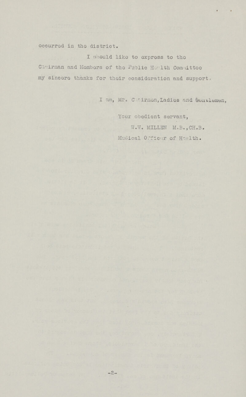 occurred, in the district. I should like to express to the Chairman and Members of the Public Health Committee my sincere thanks for their consideration and support, I am, Mr. Chairman, Ladies and Gentlemen, Your obedient servant, W.W. MILLEN M,B.,CH.B. Medical Officer of Health. -2-